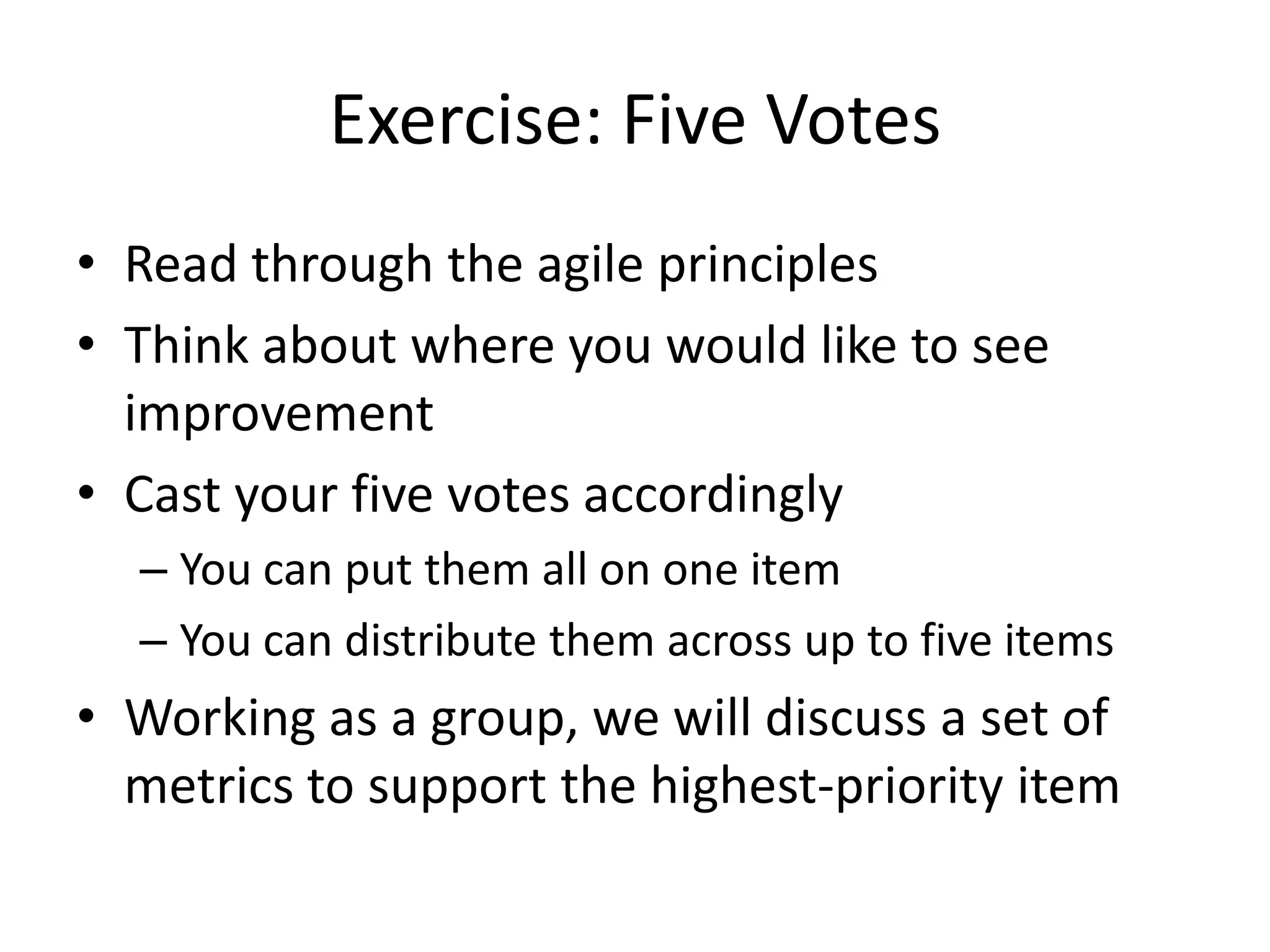 Exercise: Five Votes
• Read through the agile principles
• Think about where you would like to see
improvement
• Cast your five votes accordingly
– You can put them all on one item
– You can distribute them across up to five items
• Working as a group, we will discuss a set of
metrics to support the highest-priority item
 