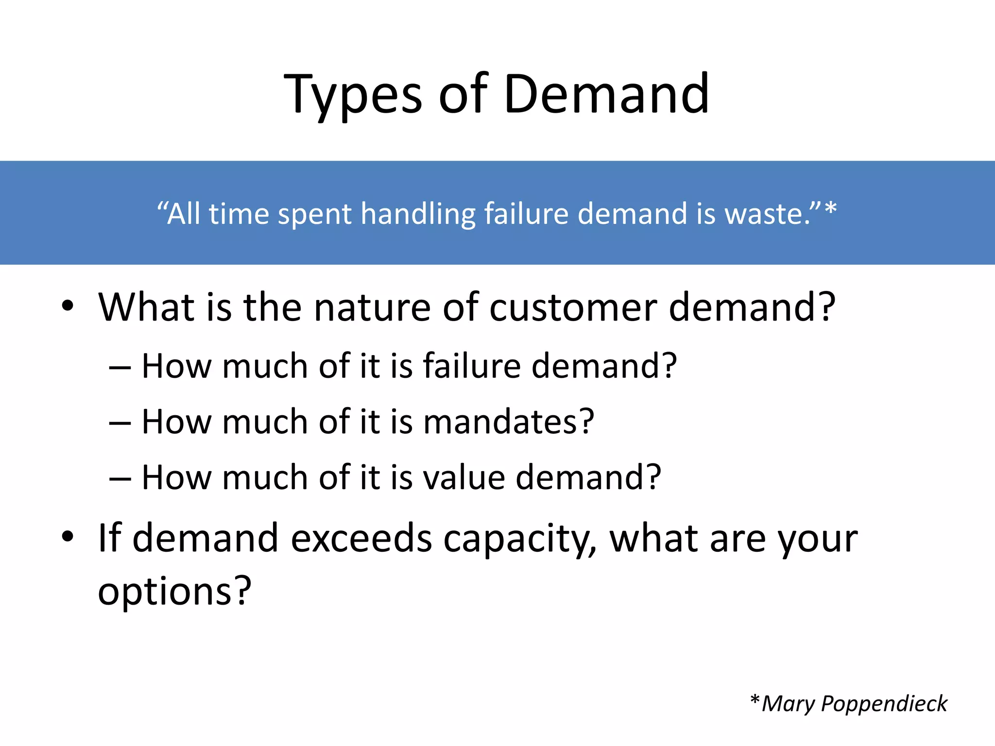 Types of Demand
• What is the nature of customer demand?
– How much of it is failure demand?
– How much of it is mandates?
– How much of it is value demand?
• If demand exceeds capacity, what are your
options?
“All time spent handling failure demand is waste.”*
*Mary Poppendieck
 
