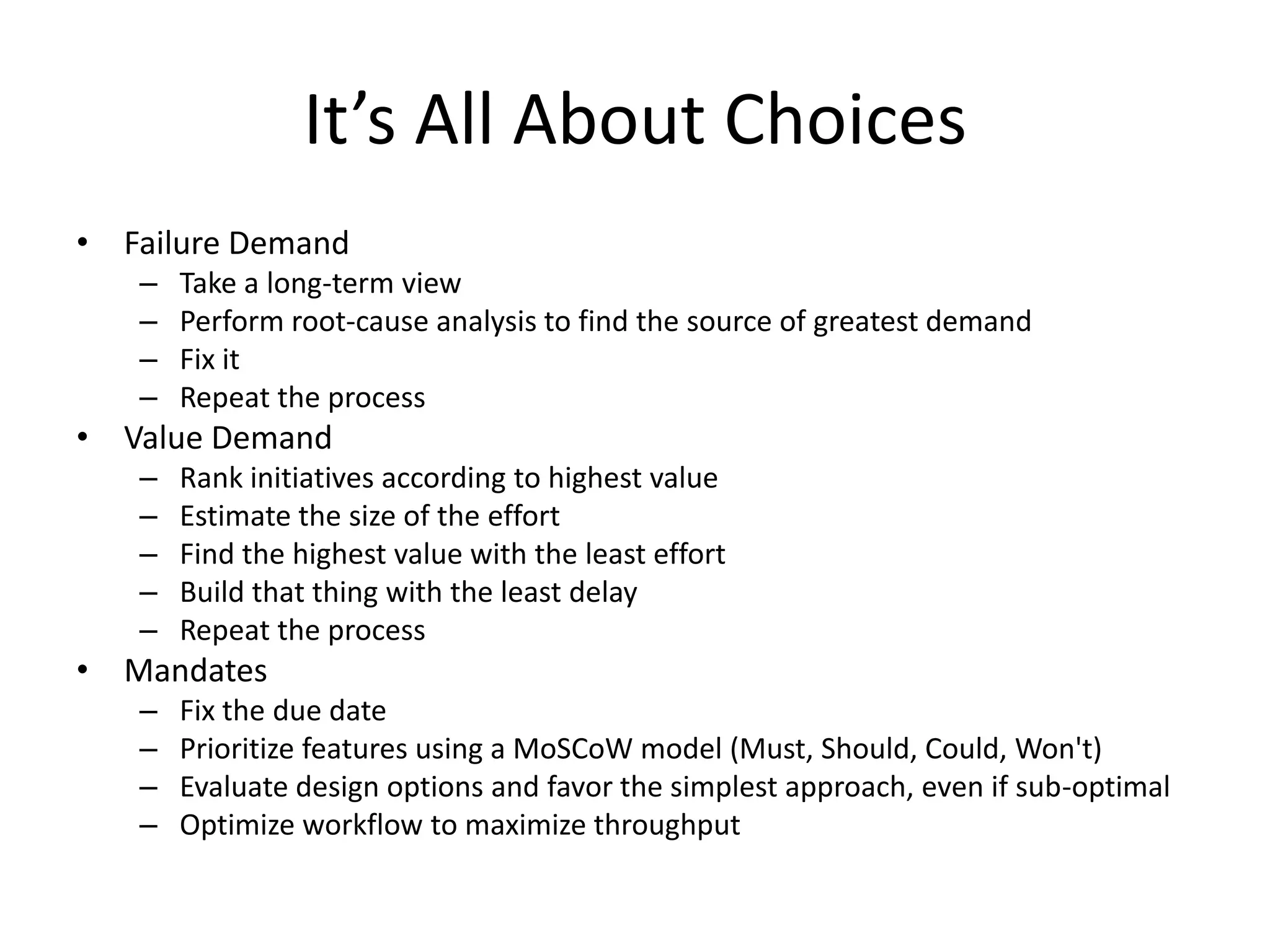 It’s All About Choices
• Failure Demand
– Take a long-term view
– Perform root-cause analysis to find the source of greatest demand
– Fix it
– Repeat the process
• Value Demand
– Rank initiatives according to highest value
– Estimate the size of the effort
– Find the highest value with the least effort
– Build that thing with the least delay
– Repeat the process
• Mandates
– Fix the due date
– Prioritize features using a MoSCoW model (Must, Should, Could, Won't)
– Evaluate design options and favor the simplest approach, even if sub-optimal
– Optimize workflow to maximize throughput
 