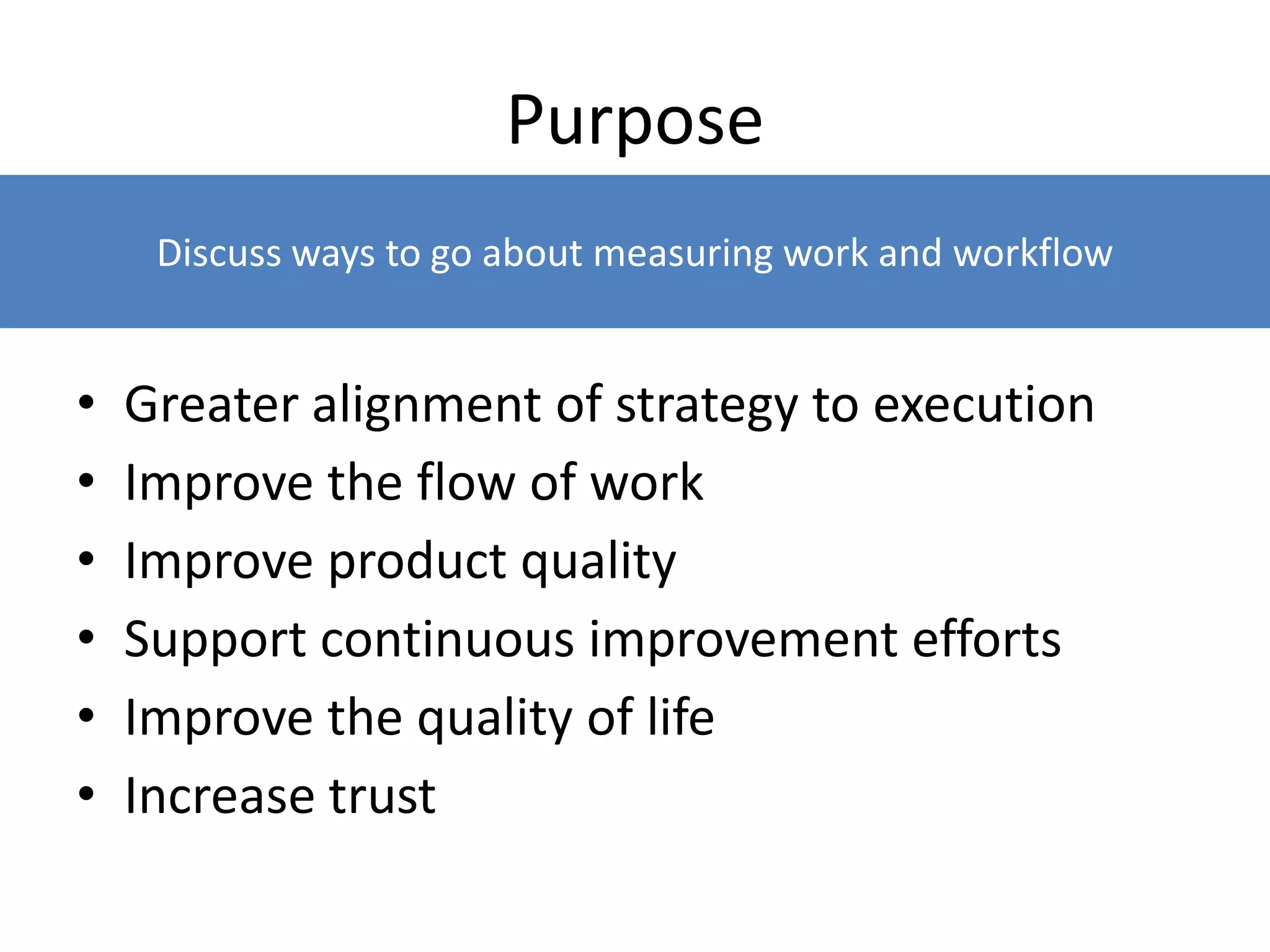Purpose
• Greater alignment of strategy to execution
• Improve the flow of work
• Improve product quality
• Support continuous improvement efforts
• Improve the quality of life
• Increase trust
Discuss ways to go about measuring work and workflow
 