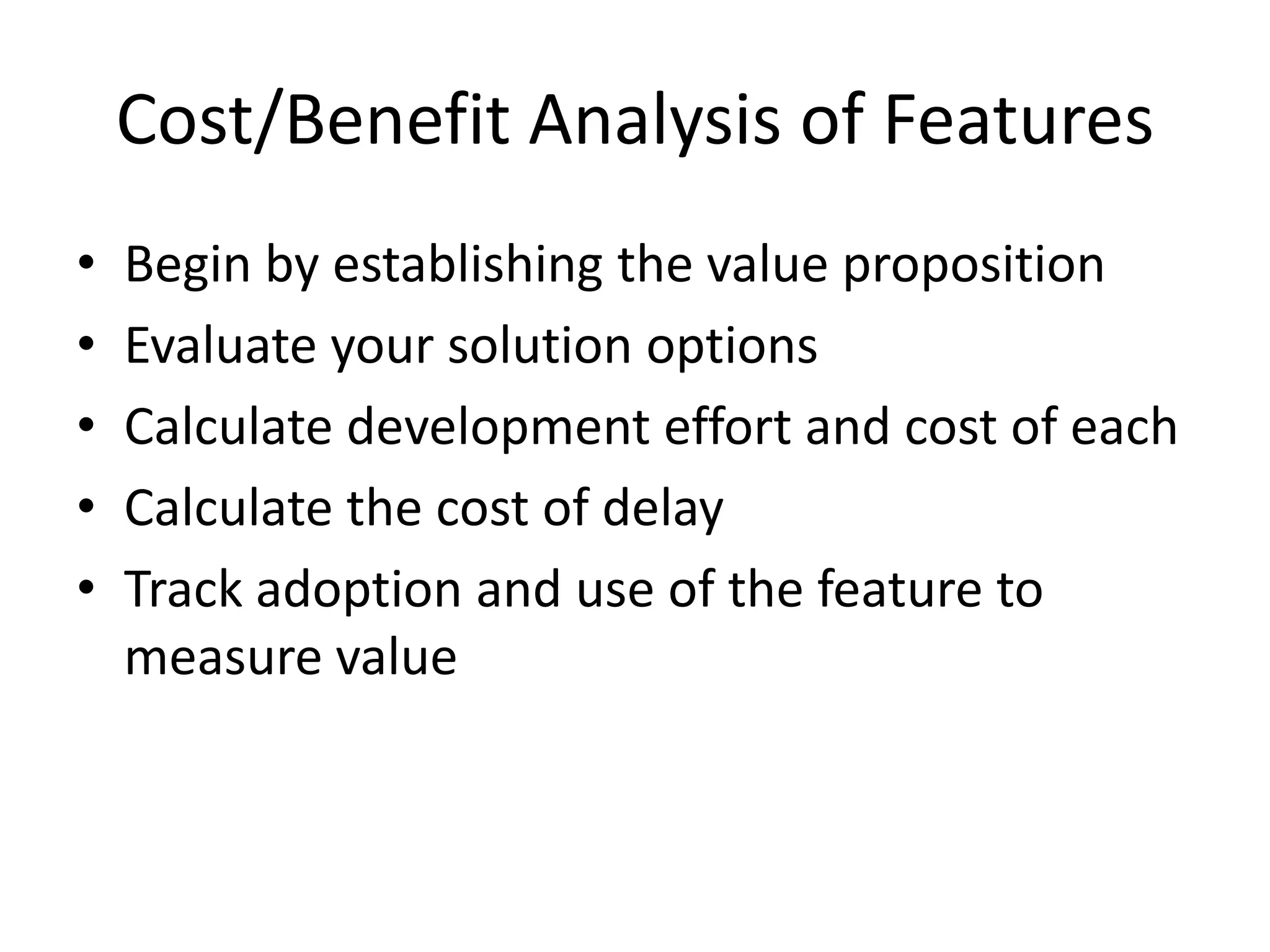 Cost/Benefit Analysis of Features
• Begin by establishing the value proposition
• Evaluate your solution options
• Calculate development effort and cost of each
• Calculate the cost of delay
• Track adoption and use of the feature to
measure value
 