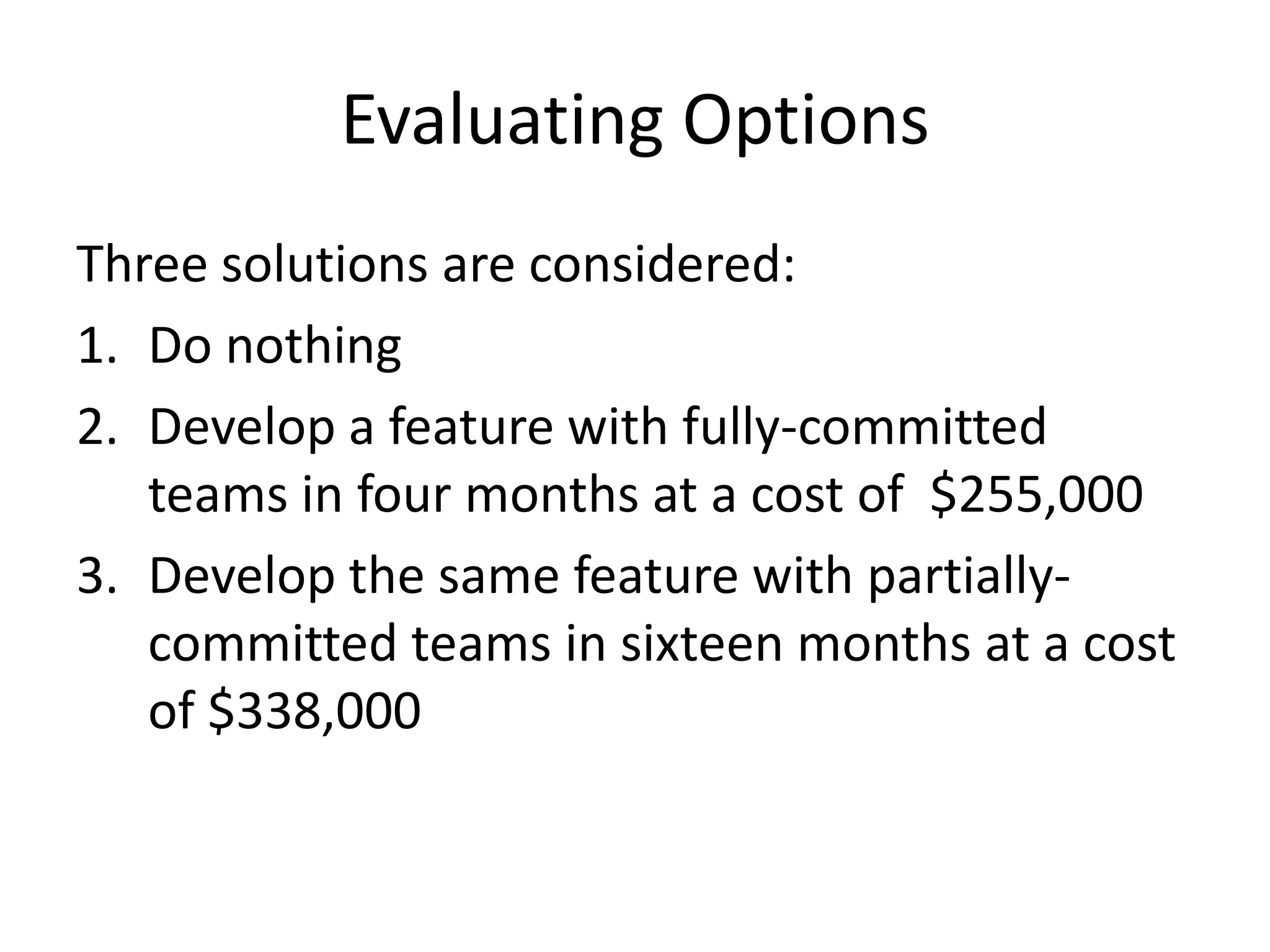 Evaluating Options
Three solutions are considered:
1. Do nothing
2. Develop a feature with fully-committed
teams in four months at a cost of $255,000
3. Develop the same feature with partially-
committed teams in sixteen months at a cost
of $338,000
 