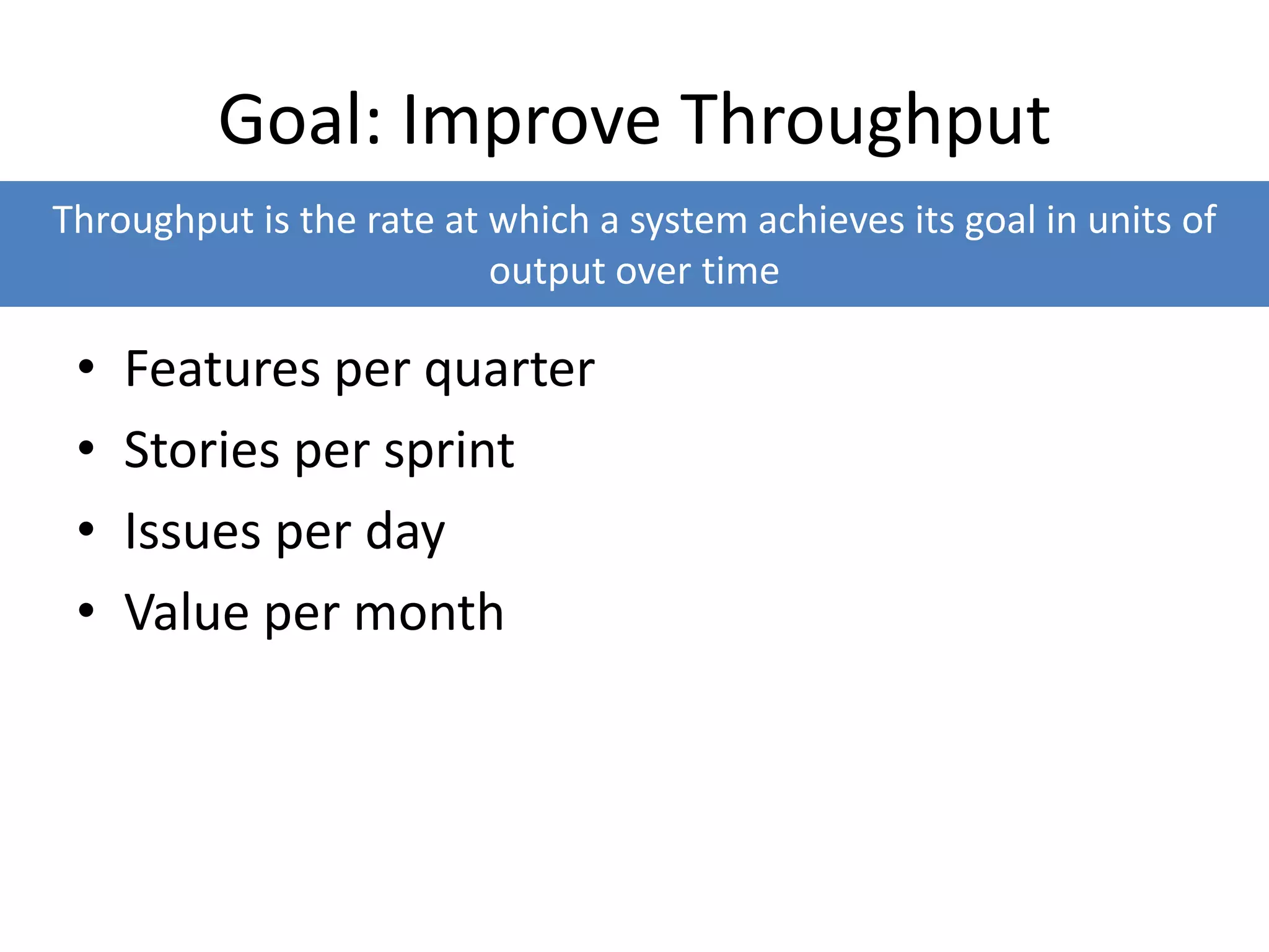 Goal: Improve Throughput
• Features per quarter
• Stories per sprint
• Issues per day
• Value per month
Throughput is the rate at which a system achieves its goal in units of
output over time
 