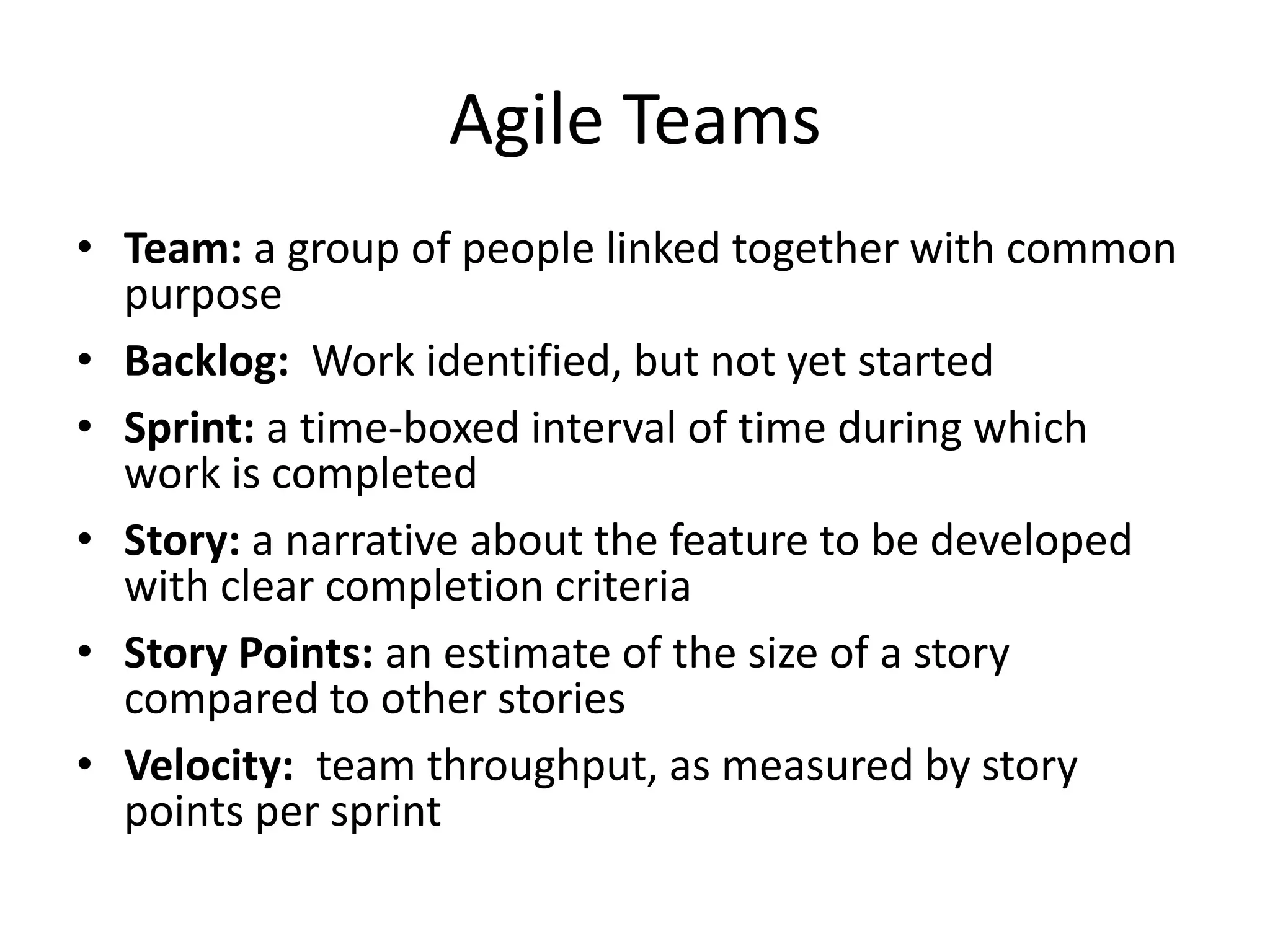 Agile Teams
• Team: a group of people linked together with common
purpose
• Backlog: Work identified, but not yet started
• Sprint: a time-boxed interval of time during which
work is completed
• Story: a narrative about the feature to be developed
with clear completion criteria
• Story Points: an estimate of the size of a story
compared to other stories
• Velocity: team throughput, as measured by story
points per sprint
 