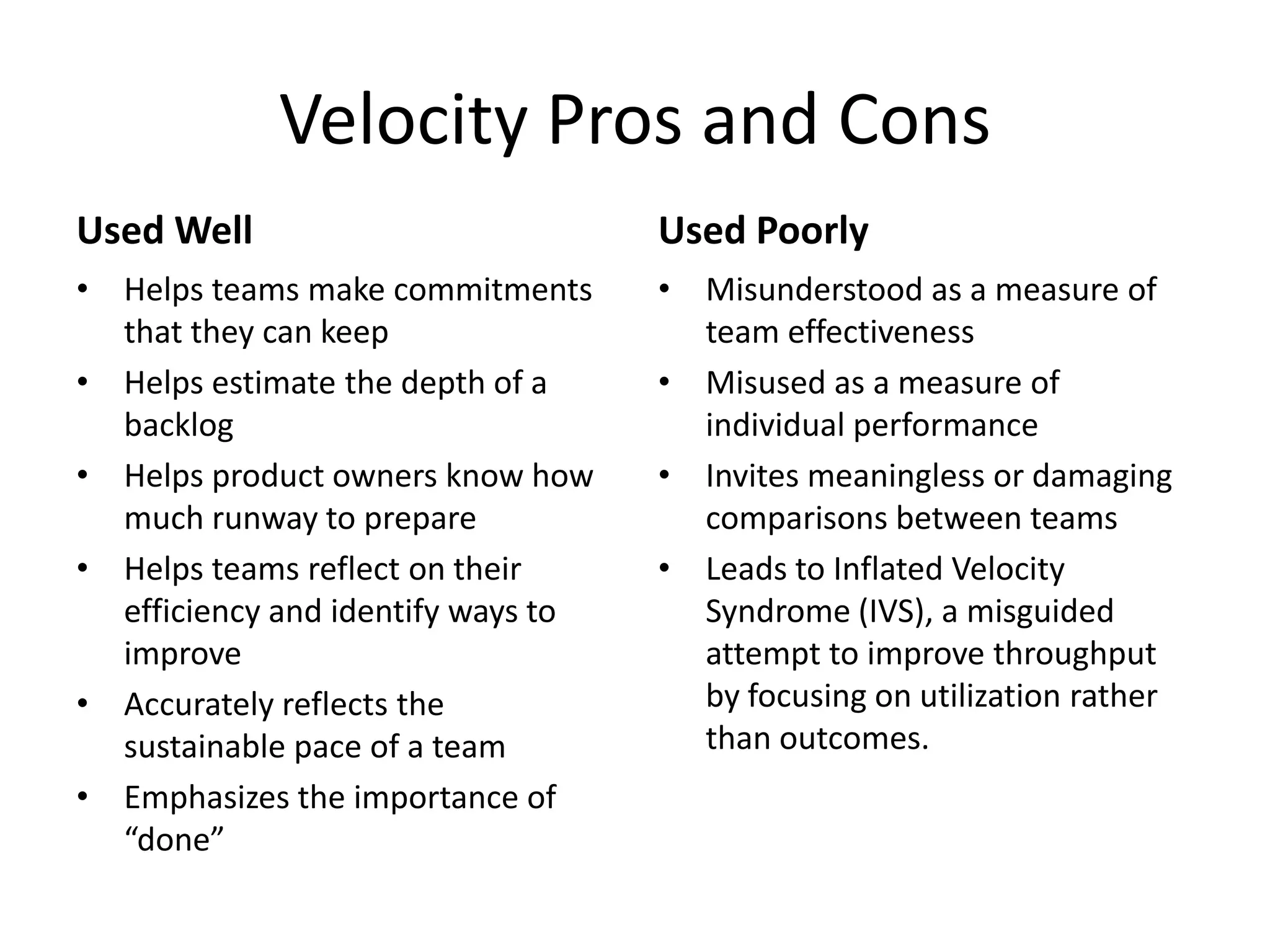 Velocity Pros and Cons
Used Well
• Helps teams make commitments
that they can keep
• Helps estimate the depth of a
backlog
• Helps product owners know how
much runway to prepare
• Helps teams reflect on their
efficiency and identify ways to
improve
• Accurately reflects the
sustainable pace of a team
• Emphasizes the importance of
“done”
Used Poorly
• Misunderstood as a measure of
team effectiveness
• Misused as a measure of
individual performance
• Invites meaningless or damaging
comparisons between teams
• Leads to Inflated Velocity
Syndrome (IVS), a misguided
attempt to improve throughput
by focusing on utilization rather
than outcomes.
 