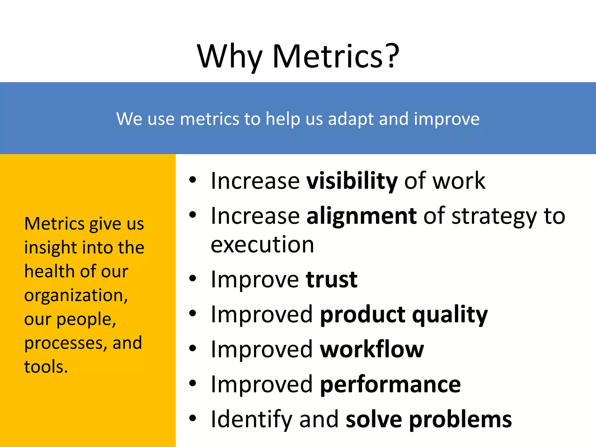 Why Metrics?
• Increase visibility of work
• Increase alignment of strategy to
execution
• Improve trust
• Improved product quality
• Improved workflow
• Improved performance
• Identify and solve problems
Metrics give us
insight into the
health of our
organization,
our people,
processes, and
tools.
We use metrics to help us adapt and improve
 