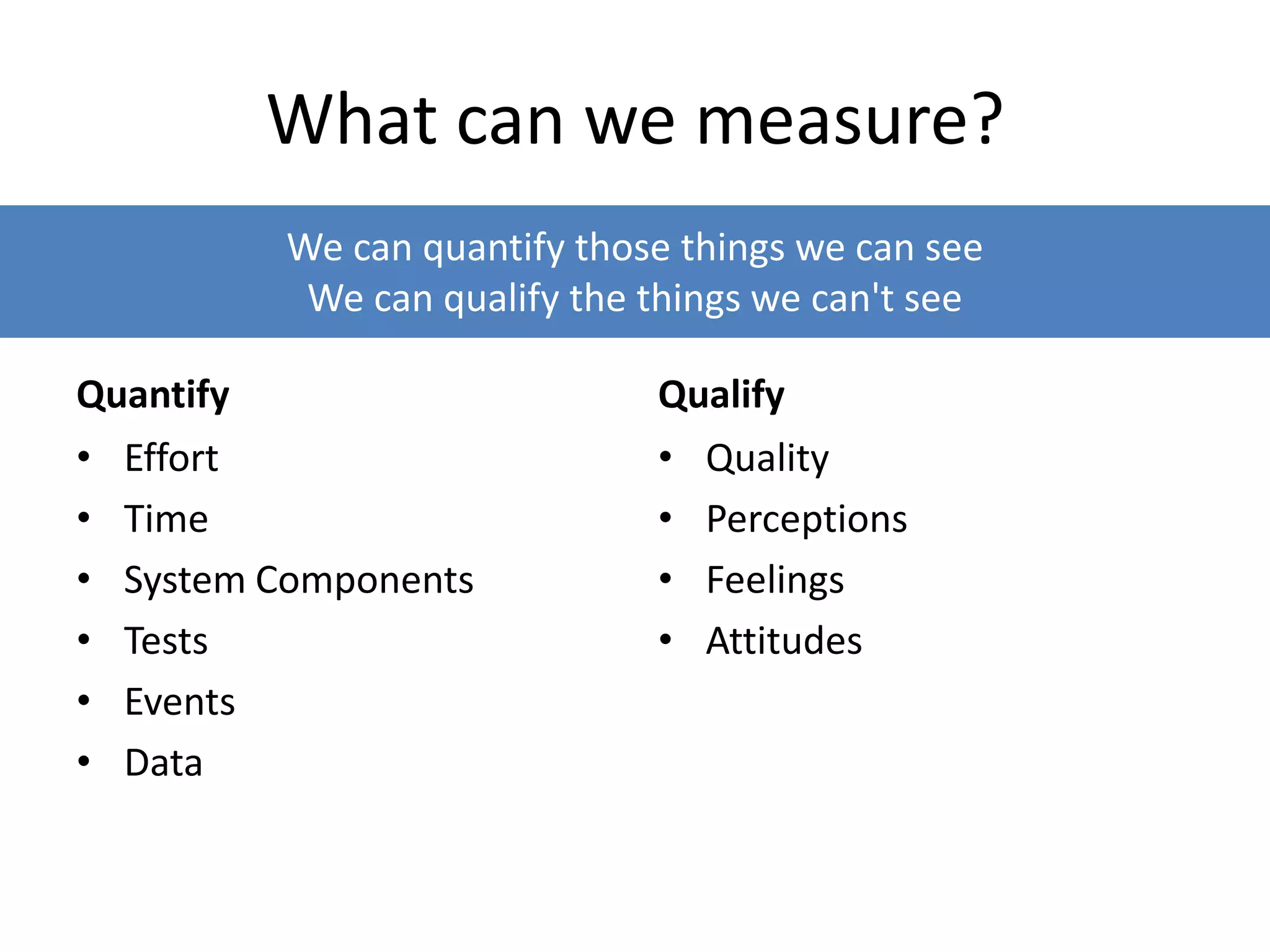We can quantify those things we can see
We can qualify the things we can't see
What can we measure?
Quantify
• Effort
• Time
• System Components
• Tests
• Events
• Data
Qualify
• Quality
• Perceptions
• Feelings
• Attitudes
 