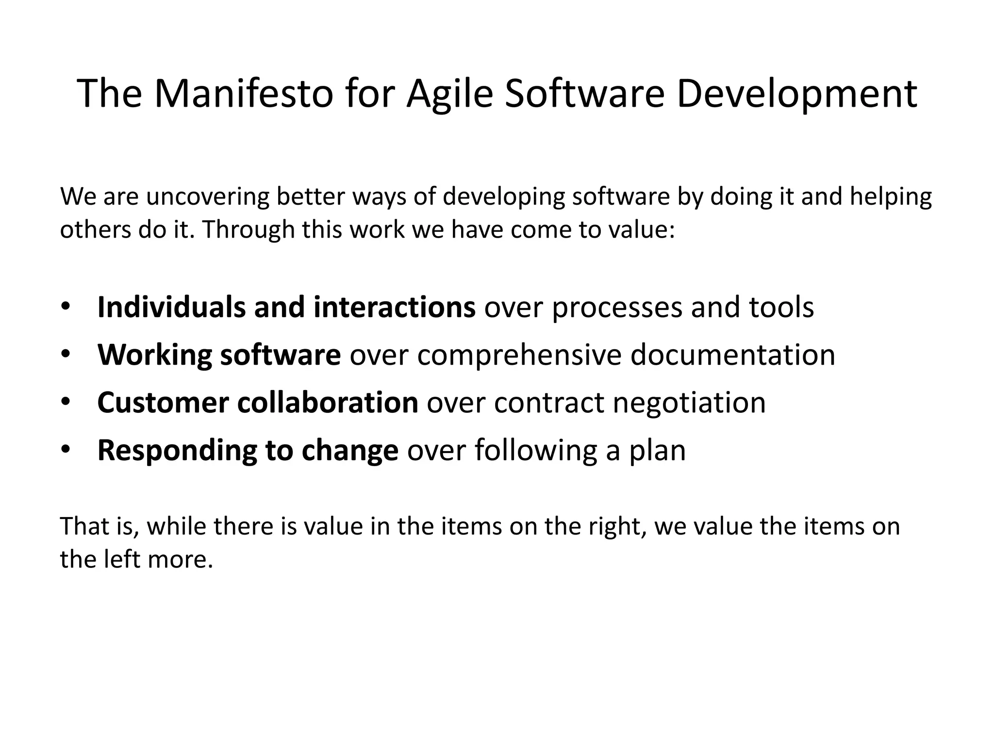 The Manifesto for Agile Software Development
We are uncovering better ways of developing software by doing it and helping
others do it. Through this work we have come to value:
• Individuals and interactions over processes and tools
• Working software over comprehensive documentation
• Customer collaboration over contract negotiation
• Responding to change over following a plan
That is, while there is value in the items on the right, we value the items on
the left more.
 