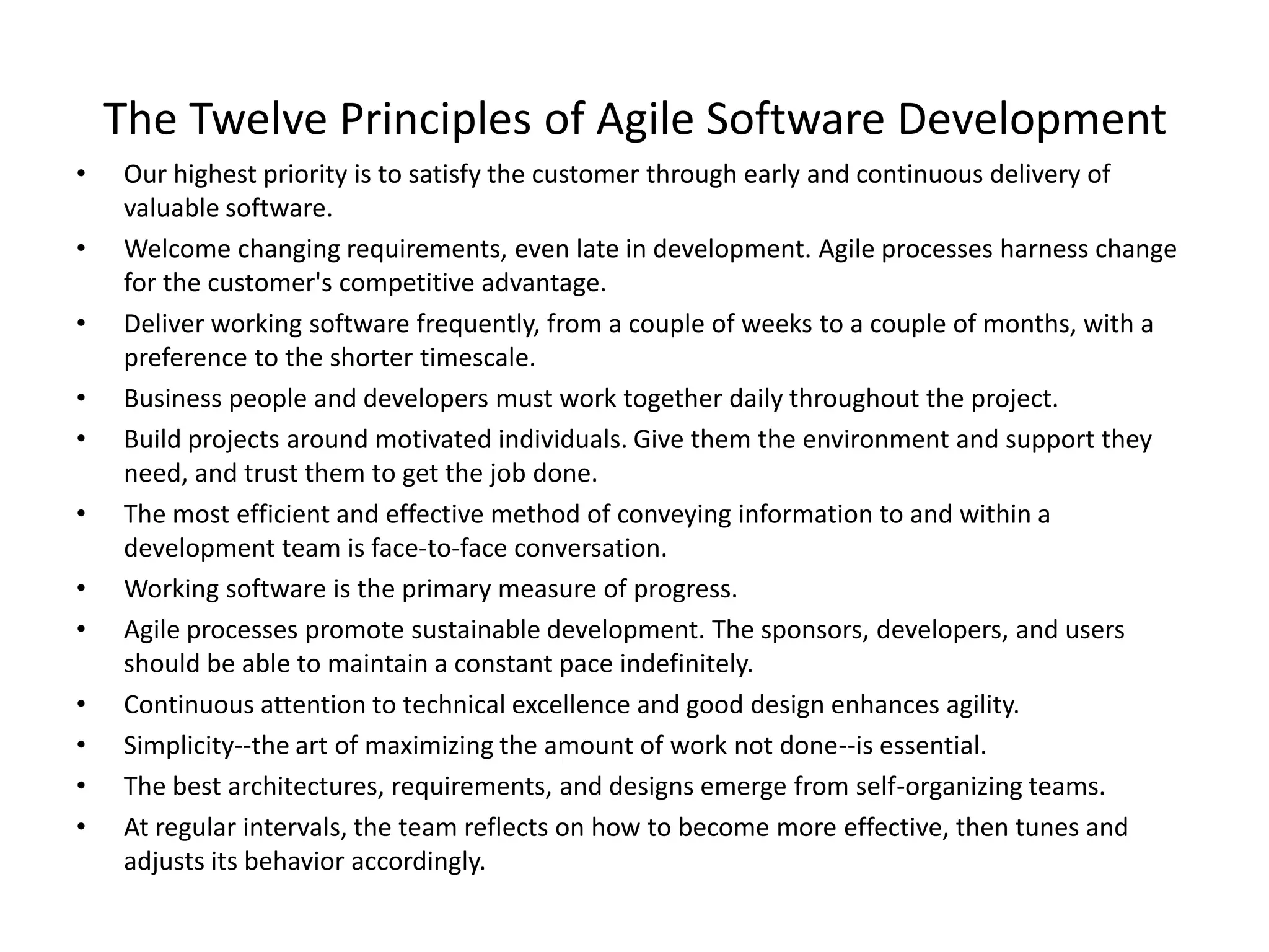 The Twelve Principles of Agile Software Development
• Our highest priority is to satisfy the customer through early and continuous delivery of
valuable software.
• Welcome changing requirements, even late in development. Agile processes harness change
for the customer's competitive advantage.
• Deliver working software frequently, from a couple of weeks to a couple of months, with a
preference to the shorter timescale.
• Business people and developers must work together daily throughout the project.
• Build projects around motivated individuals. Give them the environment and support they
need, and trust them to get the job done.
• The most efficient and effective method of conveying information to and within a
development team is face-to-face conversation.
• Working software is the primary measure of progress.
• Agile processes promote sustainable development. The sponsors, developers, and users
should be able to maintain a constant pace indefinitely.
• Continuous attention to technical excellence and good design enhances agility.
• Simplicity--the art of maximizing the amount of work not done--is essential.
• The best architectures, requirements, and designs emerge from self-organizing teams.
• At regular intervals, the team reflects on how to become more effective, then tunes and
adjusts its behavior accordingly.
 
