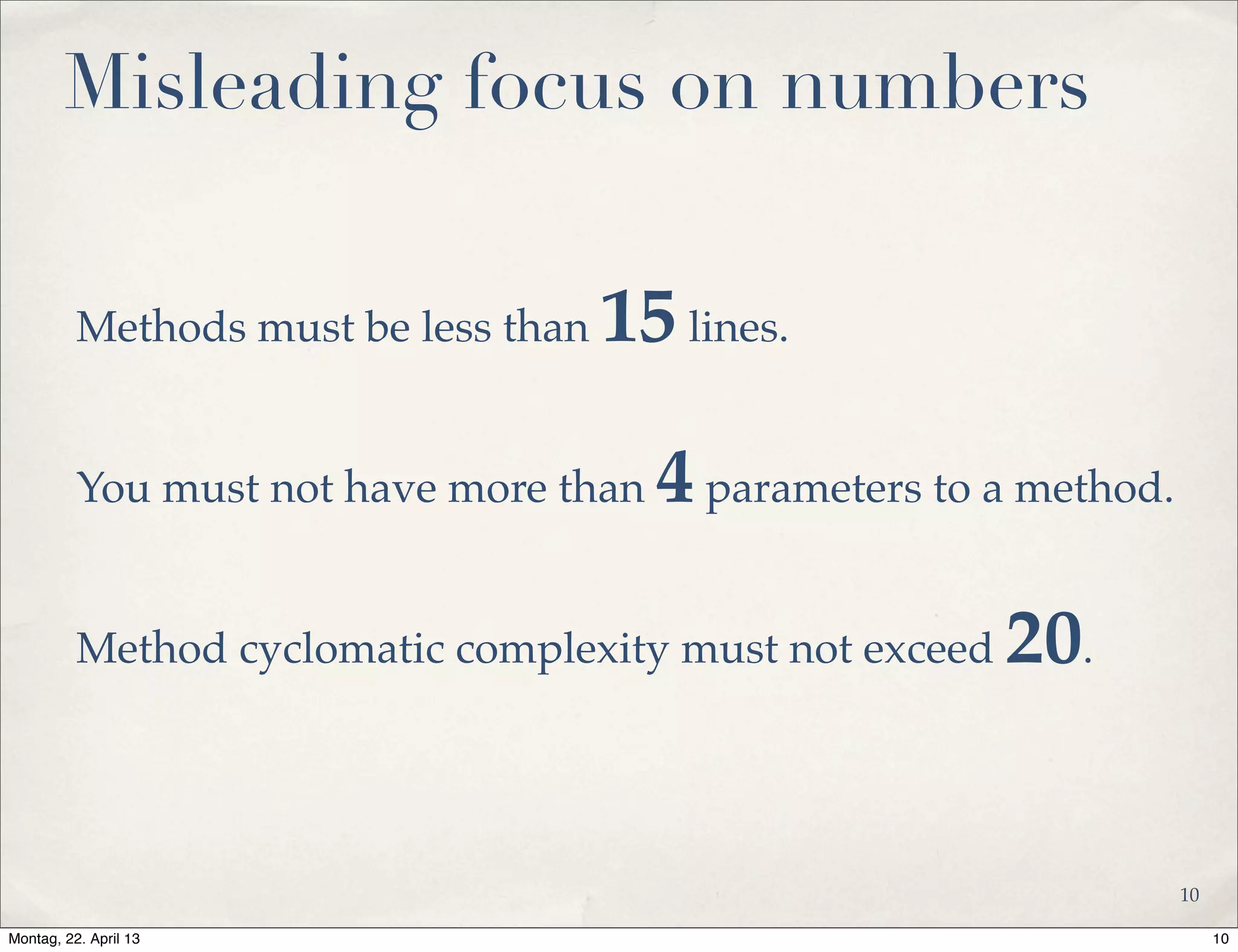 Misleading focus on numbers
Methods must be less than 15lines.
You must not have more than 4parameters to a method.
Method cyclomatic complexity must not exceed 20.
10
10Montag, 22. April 13
 