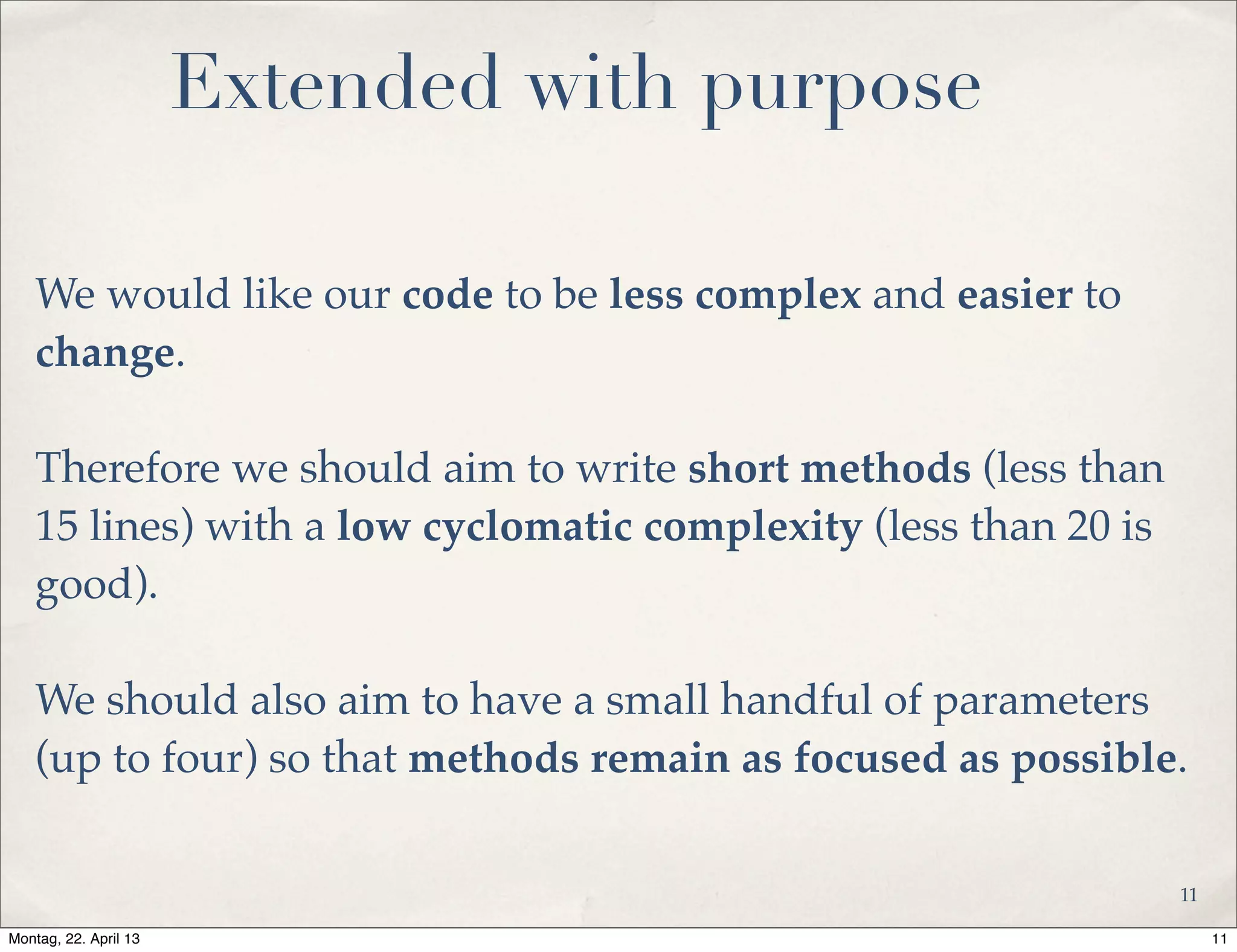 Extended with purpose
We would like our code to be less complex and easier to
change.
Therefore we should aim to write short methods (less than
15 lines) with a low cyclomatic complexity (less than 20 is
good).
We should also aim to have a small handful of parameters
(up to four) so that methods remain as focused as possible.
11
11Montag, 22. April 13
 
