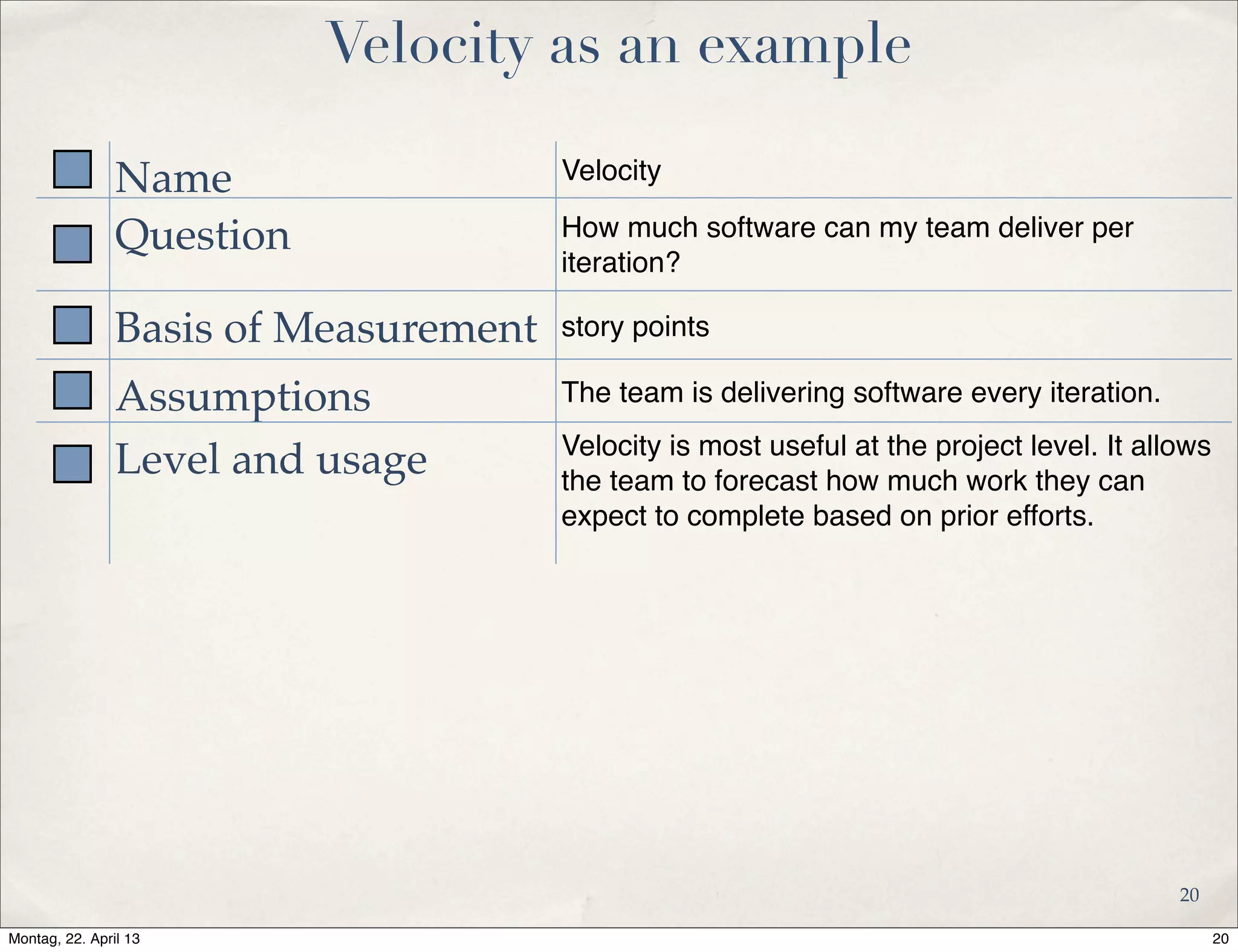 Velocity as an example
Name Velocity
Question How much software can my team deliver per
iteration?
Basis of Measurement story points
Assumptions The team is delivering software every iteration.
Level and usage Velocity is most useful at the project level. It allows
the team to forecast how much work they can
expect to complete based on prior efforts.
20
20Montag, 22. April 13
 