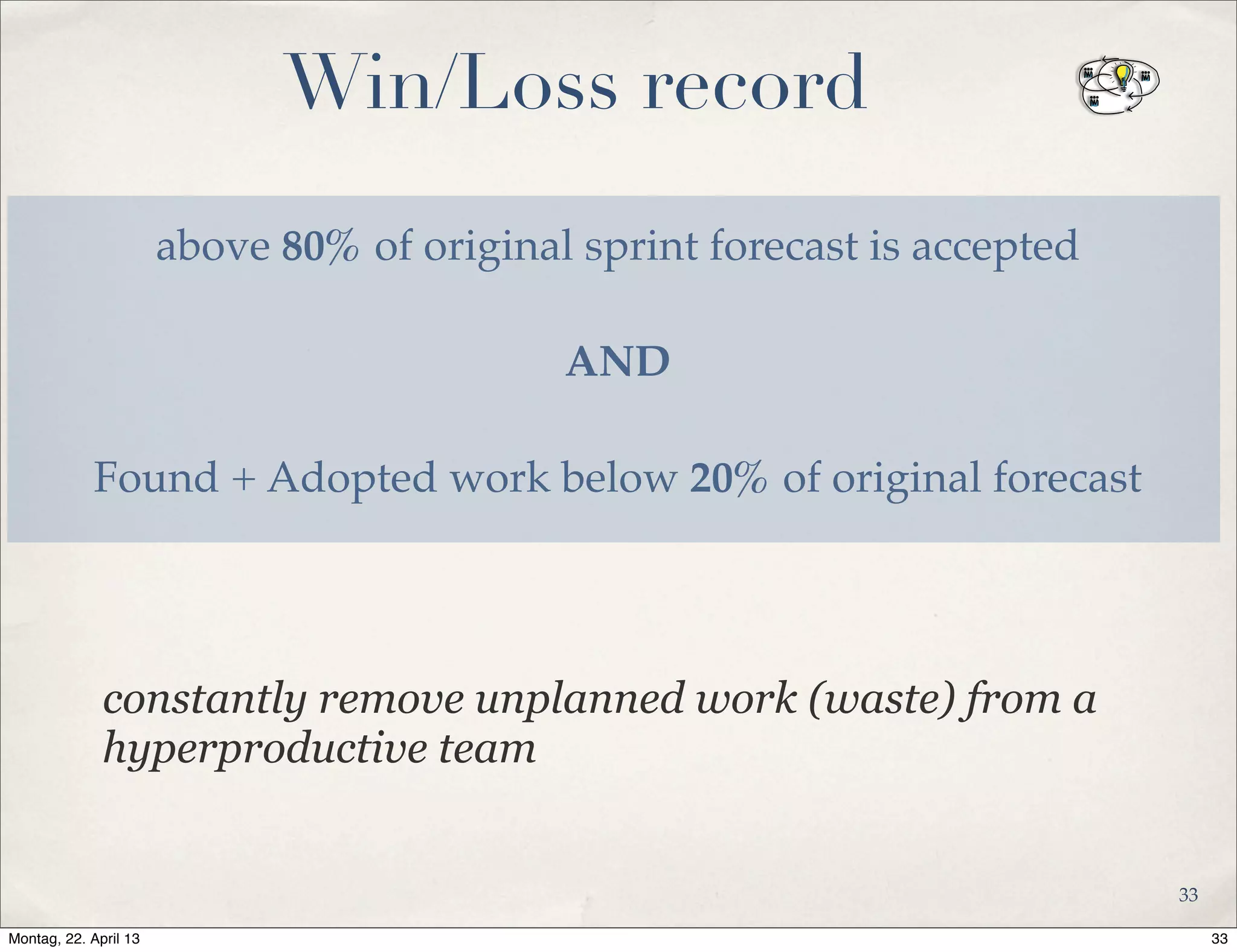 Win/Loss record
above 80% of original sprint forecast is accepted
AND
Found + Adopted work below 20% of original forecast
constantly remove unplanned work (waste) from a
hyperproductive team
33
33Montag, 22. April 13
 
