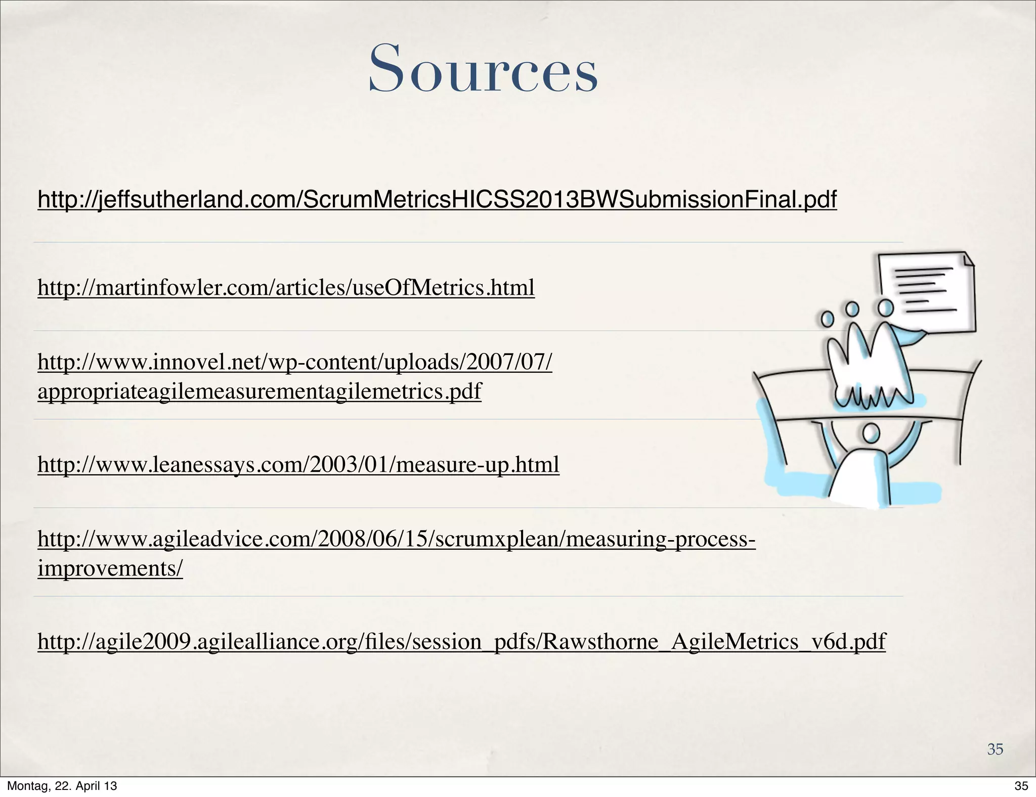Sources
http://jeffsutherland.com/ScrumMetricsHICSS2013BWSubmissionFinal.pdf
http://martinfowler.com/articles/useOfMetrics.html
http://www.innovel.net/wp-content/uploads/2007/07/
appropriateagilemeasurementagilemetrics.pdf
http://www.leanessays.com/2003/01/measure-up.html
http://www.agileadvice.com/2008/06/15/scrumxplean/measuring-process-
improvements/
http://agile2009.agilealliance.org/ﬁles/session_pdfs/Rawsthorne_AgileMetrics_v6d.pdf
35
35Montag, 22. April 13
 