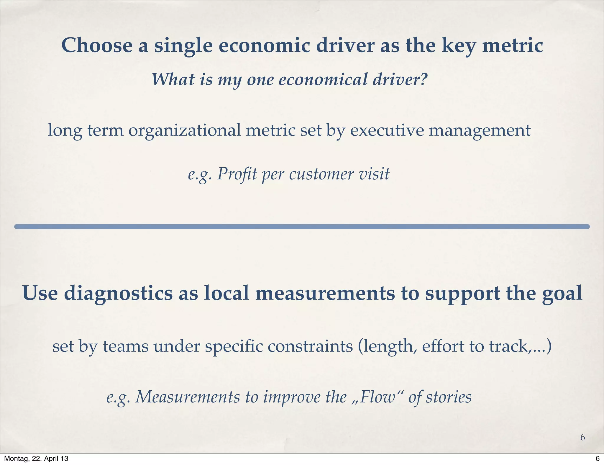 Choose a single economic driver as the key metric
e.g. Proﬁt per customer visit
long term organizational metric set by executive management
Use diagnostics as local measurements to support the goal
set by teams under speciﬁc constraints (length, effort to track,...)
e.g. Measurements to improve the „Flow“ of stories
What is my one economical driver?
6
6Montag, 22. April 13
 
