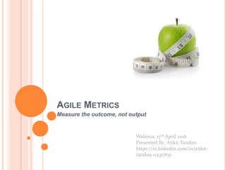 AGILE METRICS
Measure the outcome, not output
Webinar, 17th April 2016
Presented By: Ankit Tandon
https://in.linkedin.com/in/ankit-
tandon-04317631
 