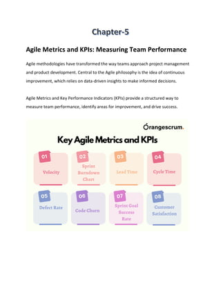 Agile Metrics and KPIs: Measuring Team Performance
Agile methodologies have transformed the way teams approach project management
and product development. Central to the Agile philosophy is the idea of continuous
improvement, which relies on data-driven insights to make informed decisions.
Agile Metrics and Key Performance Indicators (KPIs) provide a structured way to
measure team performance, identify areas for improvement, and drive success.
 