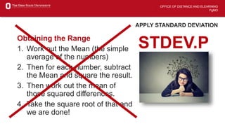 OFFICE OF DISTANCE AND ELEARNING
PgMO
APPLY STANDARD DEVIATION
Obtaining the Range
1. Work out the Mean (the simple
average of the numbers)
2. Then for each number, subtract
the Mean and square the result.
3. Then work out the mean of
those squared differences.
4. Take the square root of that and
we are done!
STDEV.P
 