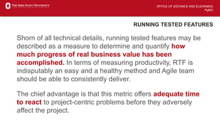 OFFICE OF DISTANCE AND ELEARNING
PgMO
RUNNING TESTED FEATURES
Shorn of all technical details, running tested features may be
described as a measure to determine and quantify how
much progress of real business value has been
accomplished. In terms of measuring productivity, RTF is
indisputably an easy and a healthy method and Agile team
should be able to consistently deliver.
The chief advantage is that this metric offers adequate time
to react to project-centric problems before they adversely
affect the project.
 