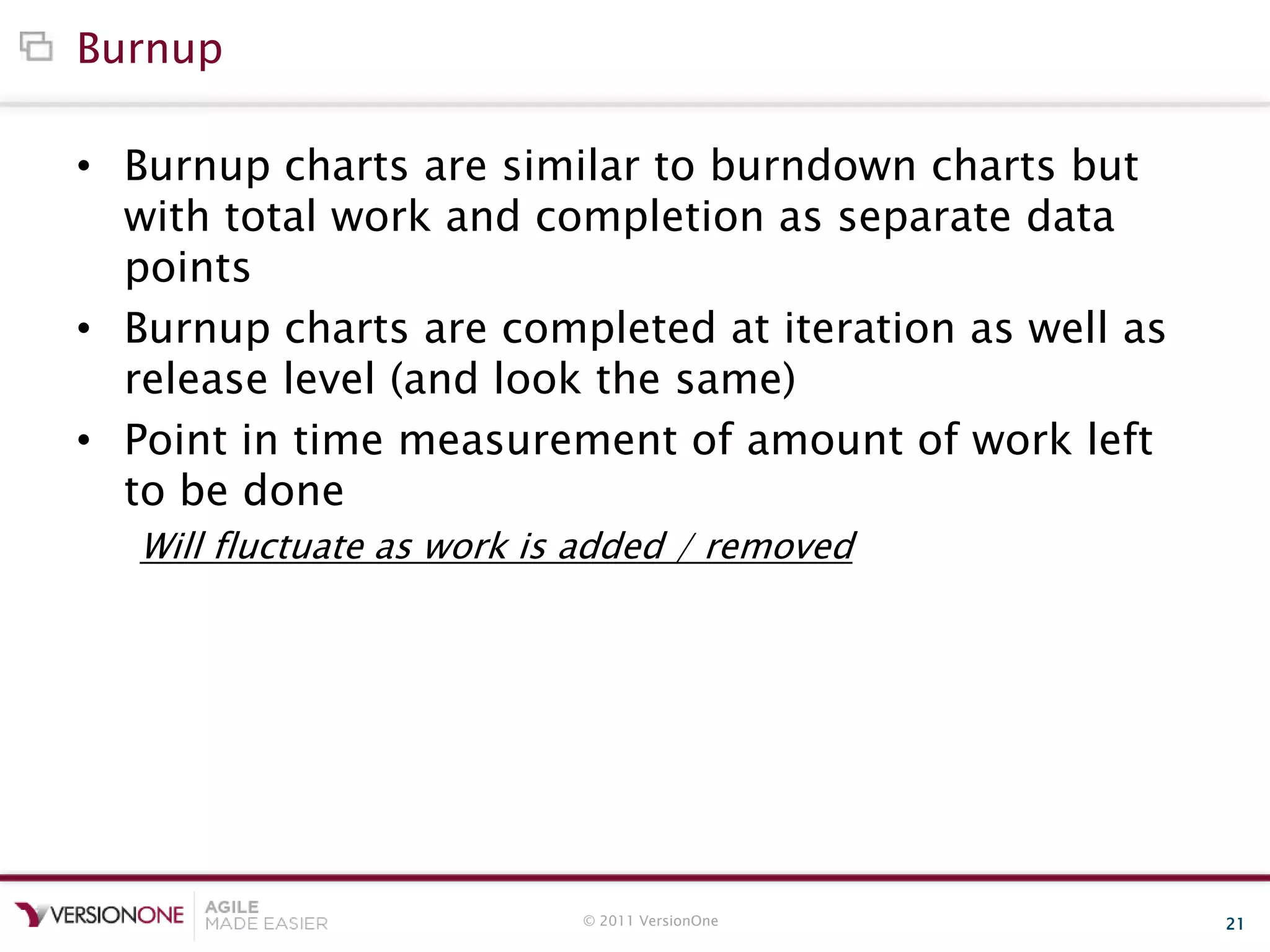 © 2011 VersionOne 21
Burnup
• Burnup charts are similar to burndown charts but
with total work and completion as separate data
points
• Burnup charts are completed at iteration as well as
release level (and look the same)
• Point in time measurement of amount of work left
to be done
Will fluctuate as work is added / removed
 