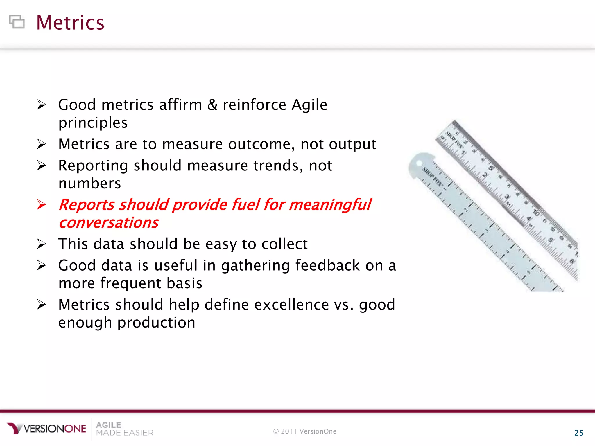 © 2011 VersionOne 25
Metrics
 Good metrics affirm & reinforce Agile
principles
 Metrics are to measure outcome, not output
 Reporting should measure trends, not
numbers
 Reports should provide fuel for meaningful
conversations
 This data should be easy to collect
 Good data is useful in gathering feedback on a
more frequent basis
 Metrics should help define excellence vs. good
enough production
 