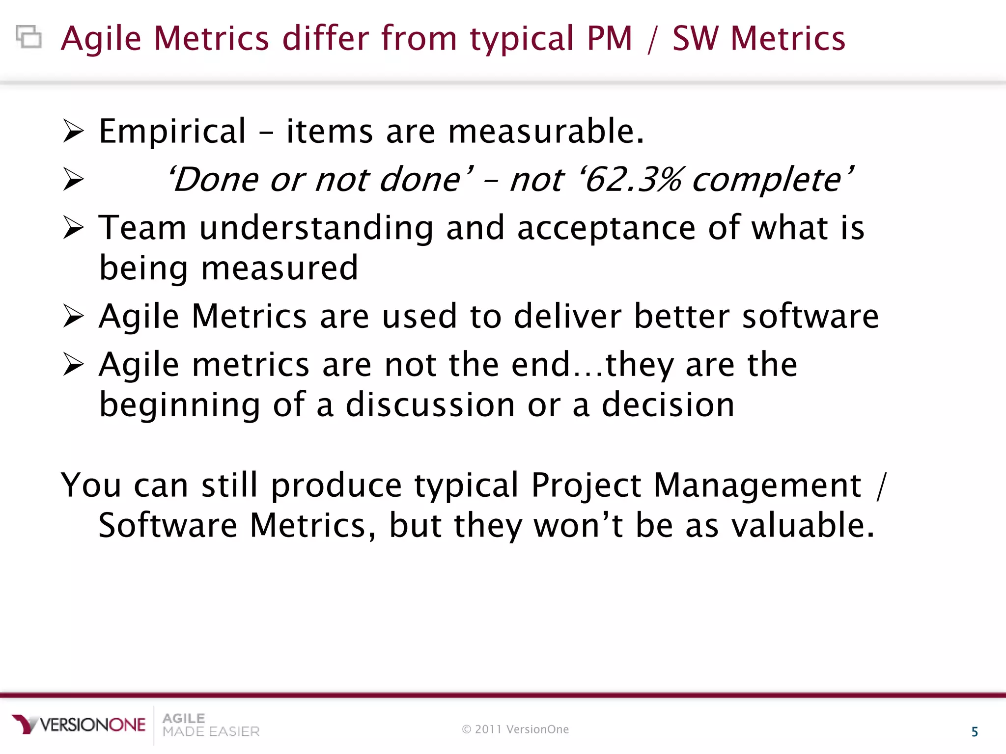 © 2011 VersionOne 5
Agile Metrics differ from typical PM / SW Metrics
 Empirical – items are measurable.
 „Done or not done‟ – not „62.3% complete‟
 Team understanding and acceptance of what is
being measured
 Agile Metrics are used to deliver better software
 Agile metrics are not the end…they are the
beginning of a discussion or a decision
You can still produce typical Project Management /
Software Metrics, but they won‟t be as valuable.
 