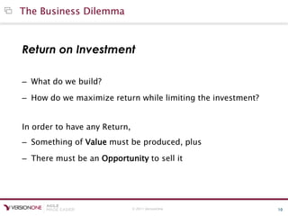 © 2011 VersionOne 10
The Business Dilemma
Return on Investment
– What do we build?
– How do we maximize return while limiting the investment?
In order to have any Return,
– Something of Value must be produced, plus
– There must be an Opportunity to sell it
 
