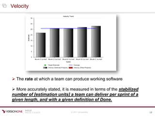 © 2011 VersionOne 17
Velocity
 The rate at which a team can produce working software
 More accurately stated, it is measured in terms of the stabilized
number of [estimation units] a team can deliver per sprint of a
given length, and with a given definition of Done.
 