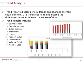 © 2011 VersionOne 20
Trend Analysis
 Trend reports display general trends and changes over the
course of time. Use trend reports to understand the
differences introduced over the course of time
 Trend Reports Include:
 Estimate Trend
 Cumulative Flow
 Detail Estimate
 Test Status
 Issues
 Request Status
 Defect Status
 Velocity Trend
 Member Load
 