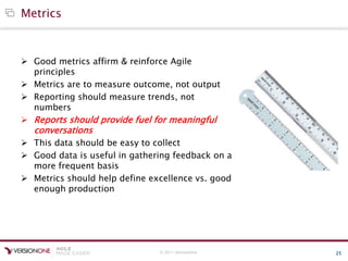 © 2011 VersionOne 25
Metrics
 Good metrics affirm & reinforce Agile
principles
 Metrics are to measure outcome, not output
 Reporting should measure trends, not
numbers
 Reports should provide fuel for meaningful
conversations
 This data should be easy to collect
 Good data is useful in gathering feedback on a
more frequent basis
 Metrics should help define excellence vs. good
enough production
 