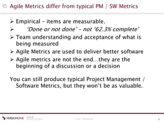 © 2011 VersionOne 5
Agile Metrics differ from typical PM / SW Metrics
 Empirical – items are measurable.
 „Done or not done‟ – not „62.3% complete‟
 Team understanding and acceptance of what is
being measured
 Agile Metrics are used to deliver better software
 Agile metrics are not the end…they are the
beginning of a discussion or a decision
You can still produce typical Project Management /
Software Metrics, but they won‟t be as valuable.
 