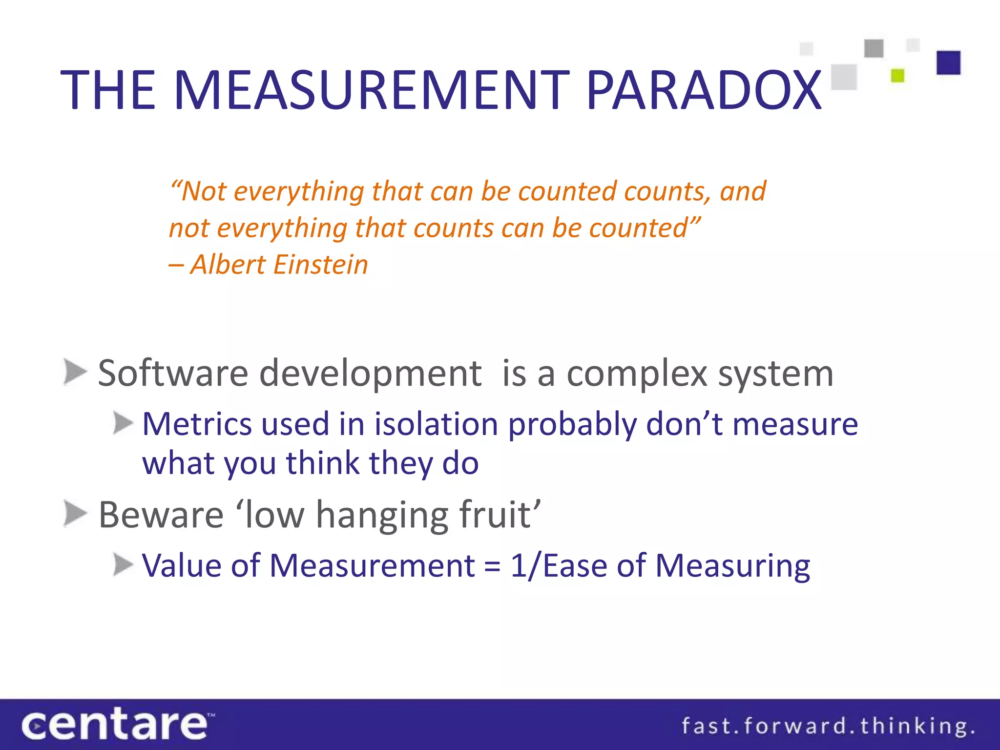 THE MEASUREMENT PARADOX
     “Not everything that can be counted counts, and
     not everything that counts can be counted”
     – Albert Einstein


 Software development is a complex system
   Metrics used in isolation probably don’t measure
   what you think they do
 Beware ‘low hanging fruit’
   Value of Measurement = 1/Ease of Measuring
 