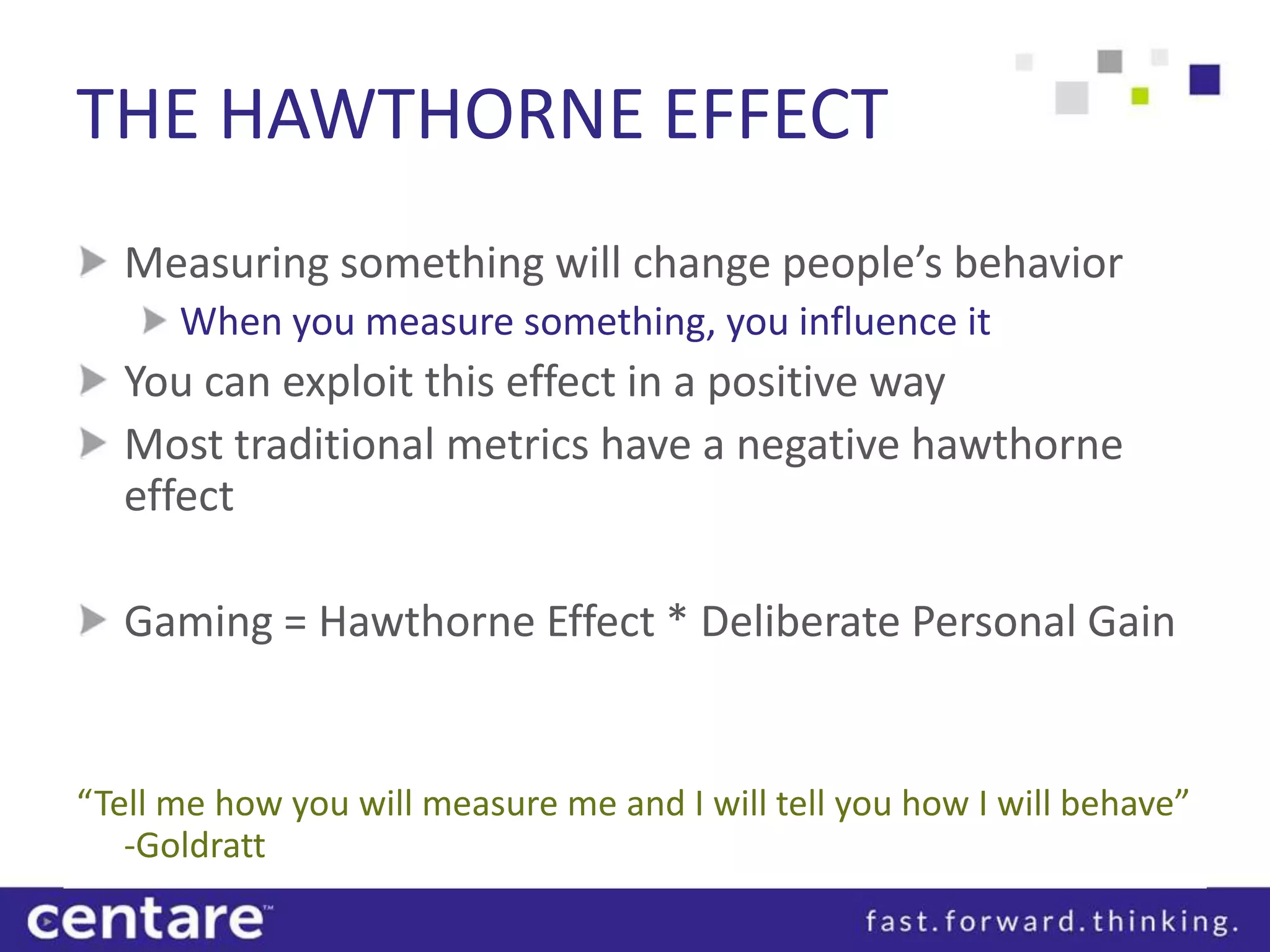 THE HAWTHORNE EFFECT
   Measuring something will change people’s behavior
      When you measure something, you influence it
   You can exploit this effect in a positive way
   Most traditional metrics have a negative hawthorne
   effect

   Gaming = Hawthorne Effect * Deliberate Personal Gain


“Tell me how you will measure me and I will tell you how I will behave”
   -Goldratt
 