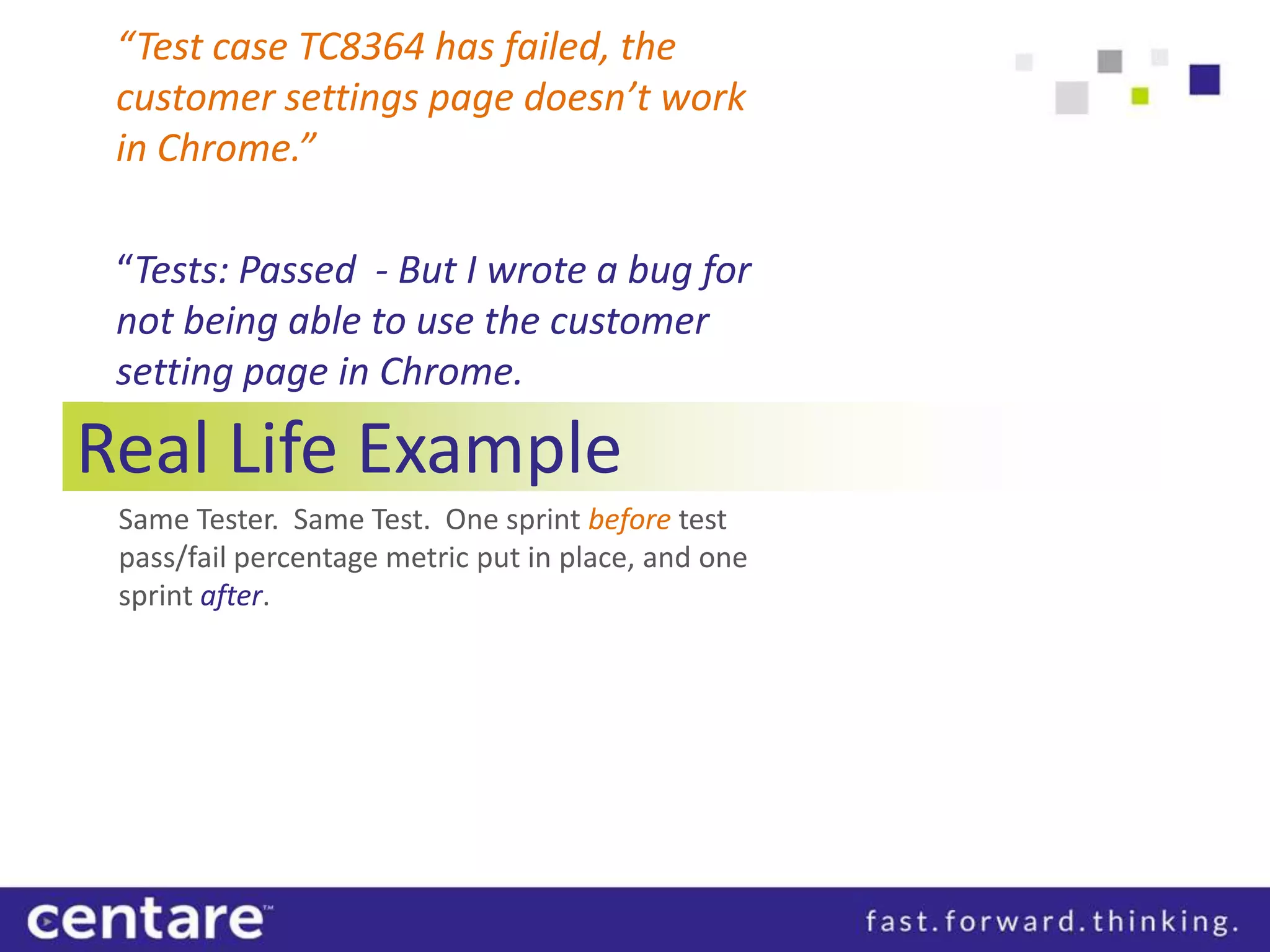 “Test case TC8364 has failed, the
 customer settings page doesn’t work
 in Chrome.”

 “Tests: Passed - But I wrote a bug for
 not being able to use the customer
 setting page in Chrome.

Real Life Example
 Same Tester. Same Test. One sprint before test
 pass/fail percentage metric put in place, and one
 sprint after.
 
