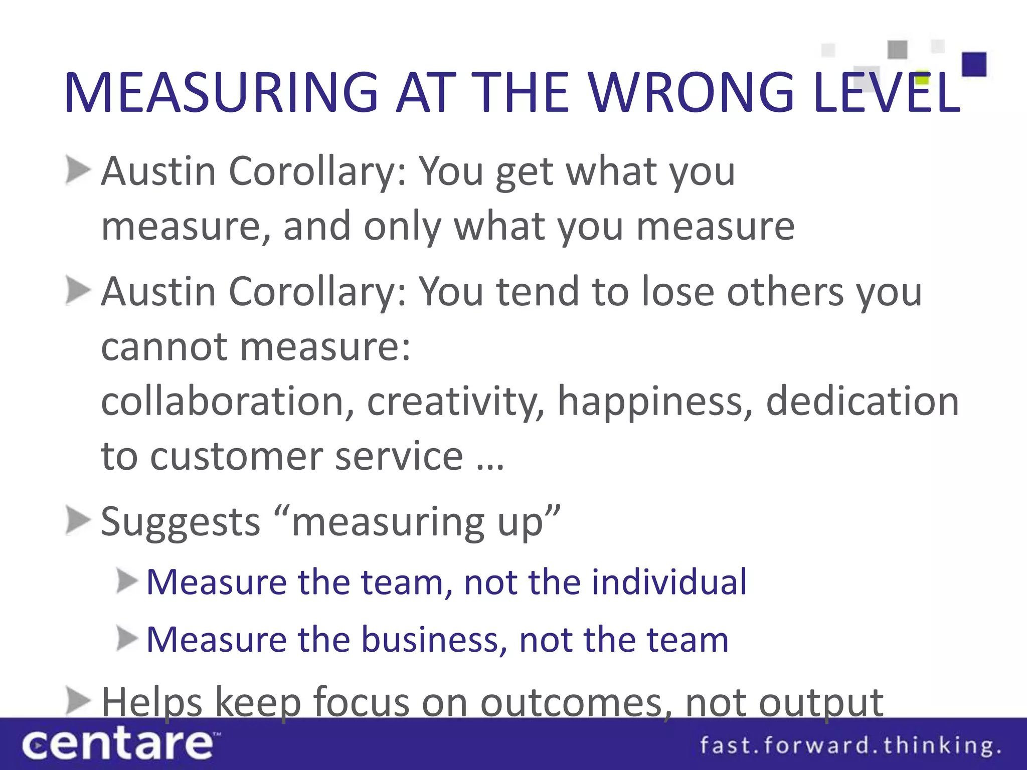 MEASURING AT THE WRONG LEVEL
 Austin Corollary: You get what you
 measure, and only what you measure
 Austin Corollary: You tend to lose others you
 cannot measure:
 collaboration, creativity, happiness, dedication
 to customer service …
 Suggests “measuring up”
   Measure the team, not the individual
   Measure the business, not the team
 Helps keep focus on outcomes, not output
 