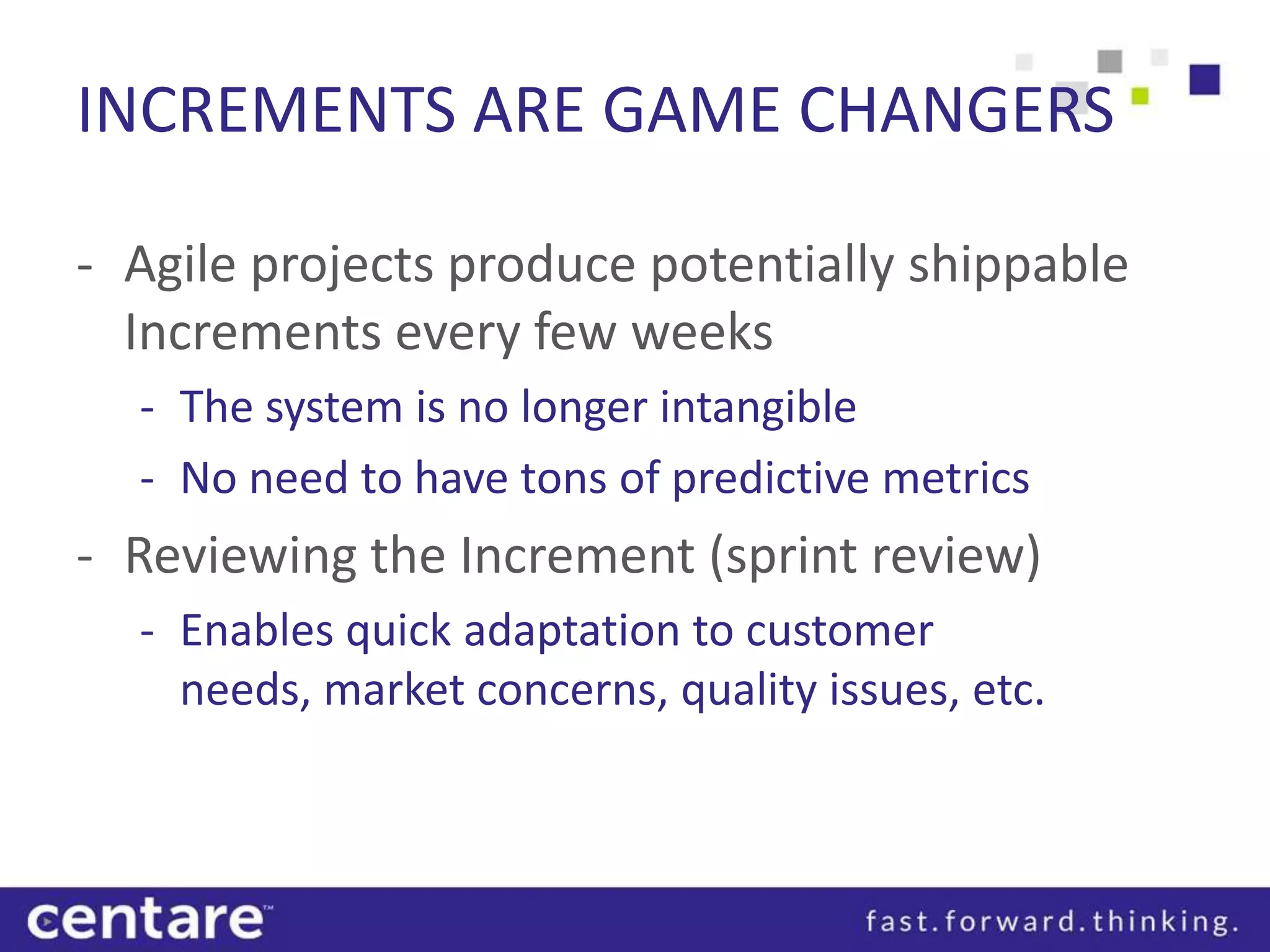 INCREMENTS ARE GAME CHANGERS

- Agile projects produce potentially shippable
  Increments every few weeks
  - The system is no longer intangible
  - No need to have tons of predictive metrics
- Reviewing the Increment (sprint review)
  - Enables quick adaptation to customer
    needs, market concerns, quality issues, etc.
 