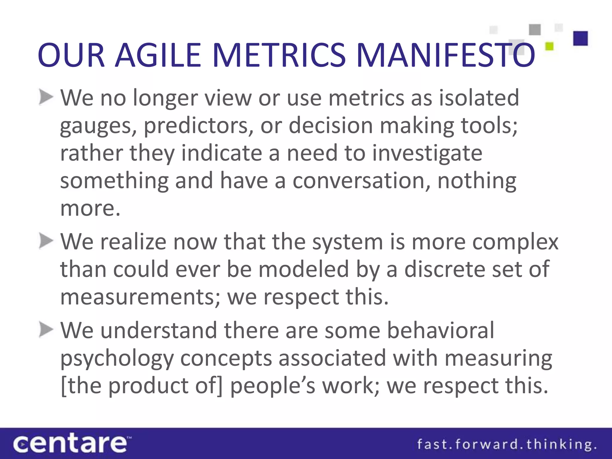OUR AGILE METRICS MANIFESTO
 We no longer view or use metrics as isolated
 gauges, predictors, or decision making tools;
 rather they indicate a need to investigate
 something and have a conversation, nothing
 more.
 We realize now that the system is more complex
 than could ever be modeled by a discrete set of
 measurements; we respect this.
 We understand there are some behavioral
 psychology concepts associated with measuring
 [the product of] people’s work; we respect this.
 