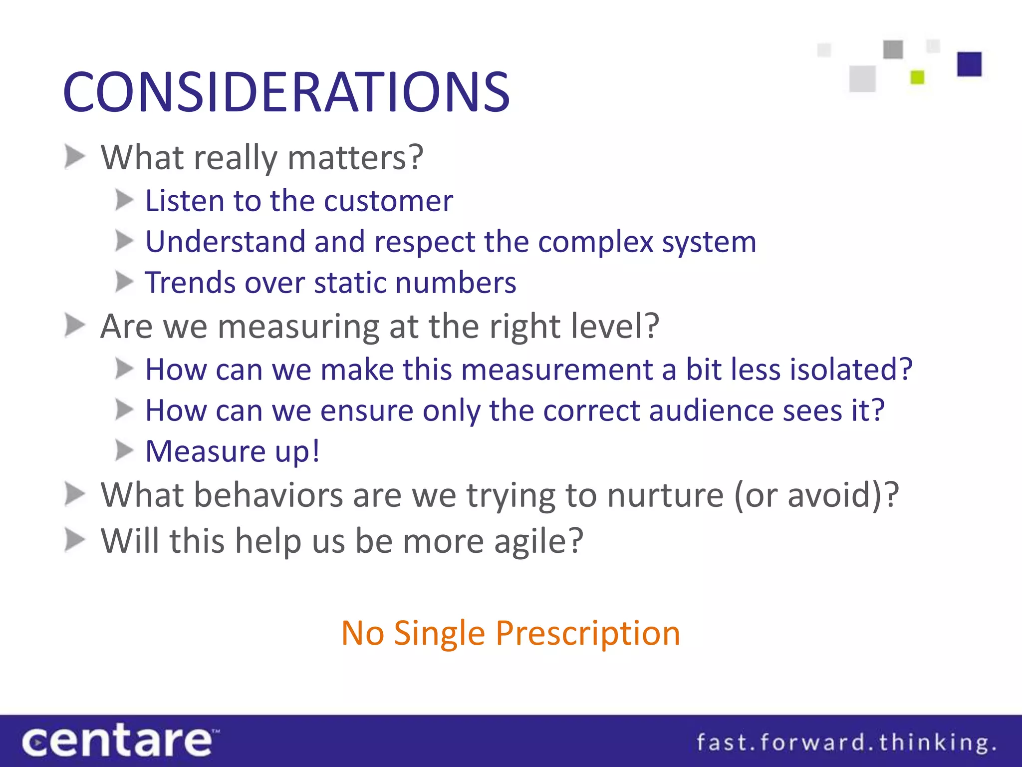 CONSIDERATIONS
 What really matters?
   Listen to the customer
   Understand and respect the complex system
   Trends over static numbers
 Are we measuring at the right level?
   How can we make this measurement a bit less isolated?
   How can we ensure only the correct audience sees it?
   Measure up!
 What behaviors are we trying to nurture (or avoid)?
 Will this help us be more agile?

                No Single Prescription
 