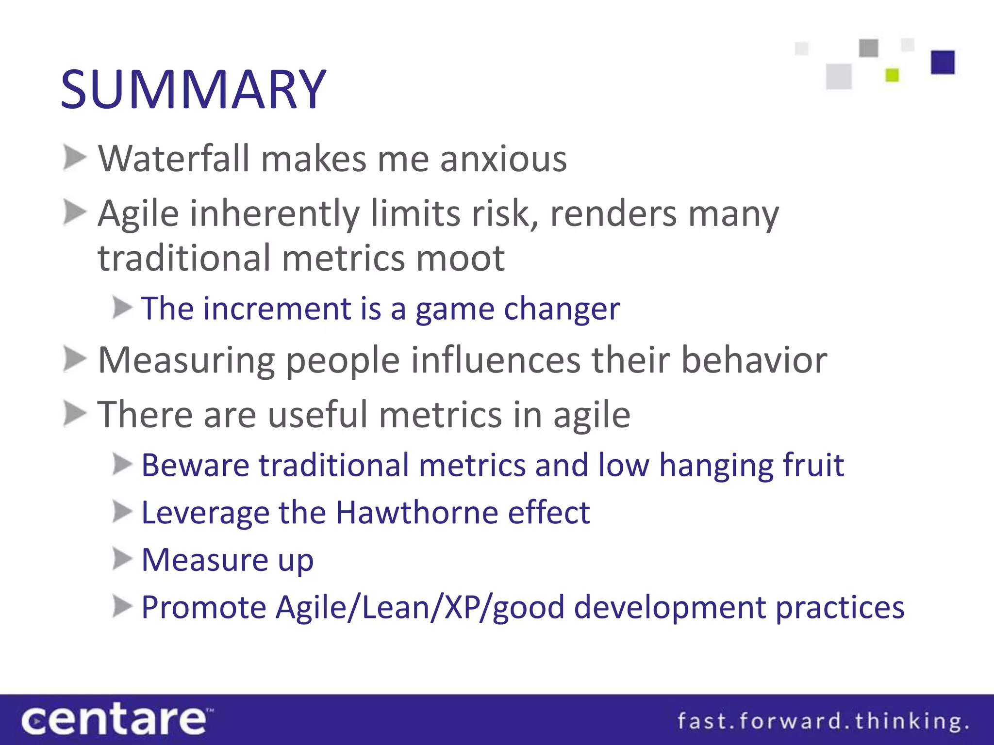 SUMMARY
Waterfall makes me anxious
Agile inherently limits risk, renders many
traditional metrics moot
  The increment is a game changer
Measuring people influences their behavior
There are useful metrics in agile
  Beware traditional metrics and low hanging fruit
  Leverage the Hawthorne effect
  Measure up
  Promote Agile/Lean/XP/good development practices
 