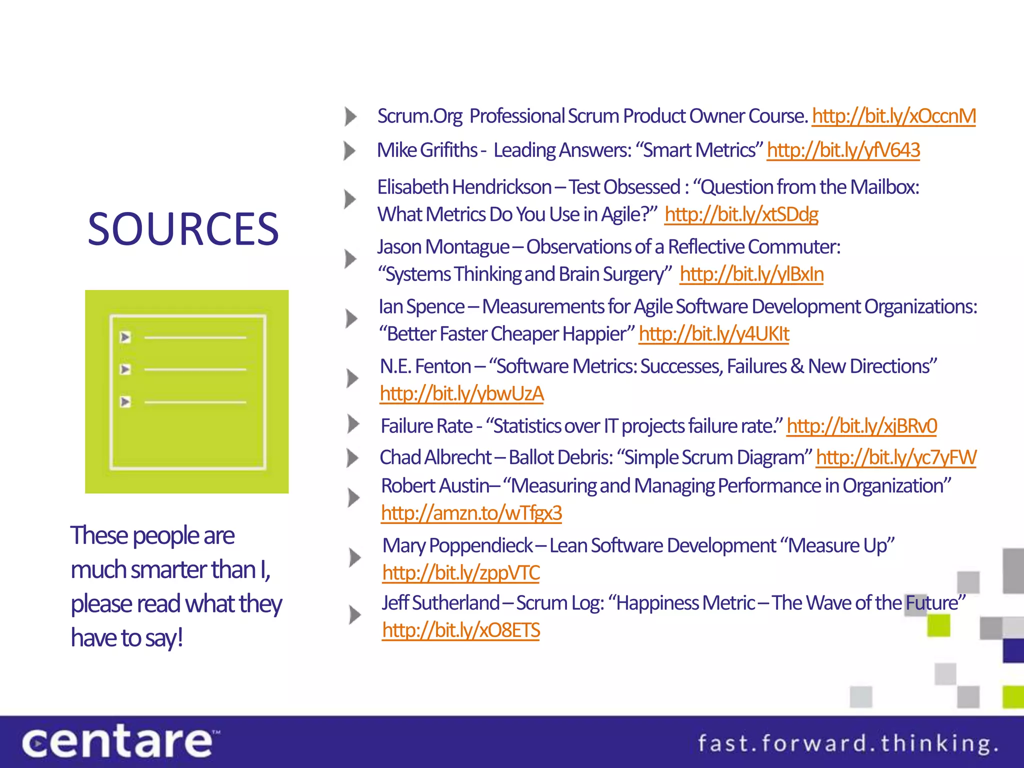 Scrum.Org Professional Scrum Product Owner Course. http://bit.ly/xOccnM
                        Mike Grifiths- Leading Answers: “Smart Metrics” http://bit.ly/yfV643
                        Elisabeth Hendrickson – Test Obsessed : “Question from the Mailbox:
                        What Metrics Do You Use in Agile?” http://bit.ly/xtSDdg
 SOURCES                Jason Montague – Observations of a Reflective Commuter:
                        “Systems Thinking and Brain Surgery” http://bit.ly/ylBxIn
                        Ian Spence – Measurements for Agile Software Development Organizations:
                        “Better Faster Cheaper Happier” http://bit.ly/y4UKIt
                        N.E. Fenton – “Software Metrics: Successes, Failures & New Directions”
                        http://bit.ly/ybwUzA
                         Failure Rate - “Statistics over IT projects failure rate.” http://bit.ly/xjBRv0
                        Chad Albrecht – Ballot Debris: “Simple Scrum Diagram” http://bit.ly/yc7yFW
                         Robert Austin–“Measuring and Managing Performance in Organization”
                         http://amzn.to/wTfgx3
These people are         Mary Poppendieck– Lean Software Development “Measure Up”
much smarter than I,     http://bit.ly/zppVTC
please read what they    Jeff Sutherland – Scrum Log: “Happiness Metric – The Wave of the Future”
have to say!             http://bit.ly/xO8ETS
 
