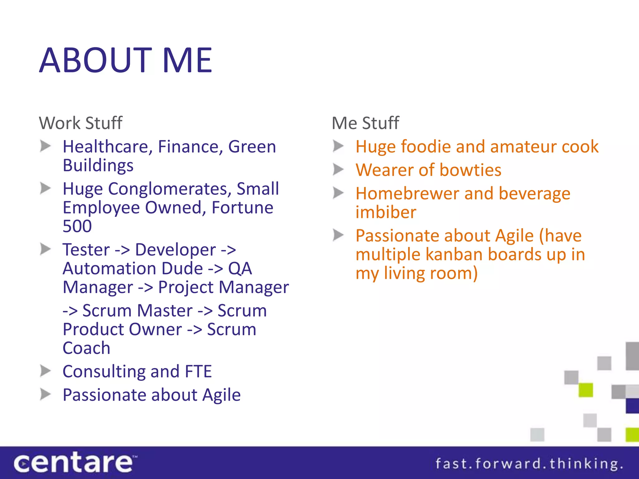 ABOUT ME
Work Stuff                     Me Stuff
  Healthcare, Finance, Green     Huge foodie and amateur cook
  Buildings                      Wearer of bowties
  Huge Conglomerates, Small      Homebrewer and beverage
  Employee Owned, Fortune        imbiber
  500                            Passionate about Agile (have
  Tester -> Developer ->         multiple kanban boards up in
  Automation Dude -> QA          my living room)
  Manager -> Project Manager
  -> Scrum Master -> Scrum
  Product Owner -> Scrum
  Coach
  Consulting and FTE
  Passionate about Agile
 