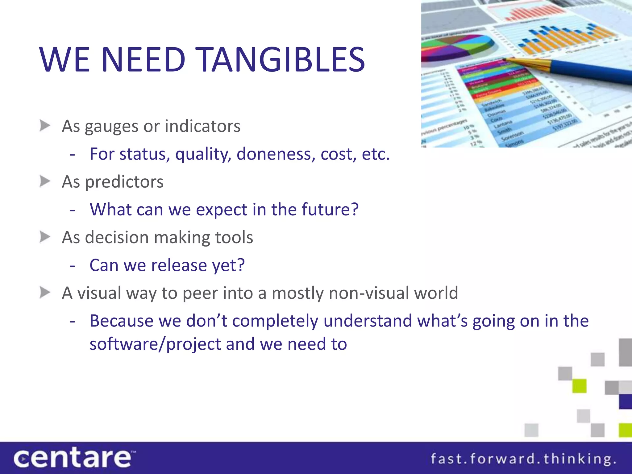 WE NEED TANGIBLES
 As gauges or indicators
  - For status, quality, doneness, cost, etc.
 As predictors
  - What can we expect in the future?
 As decision making tools
  - Can we release yet?
 A visual way to peer into a mostly non-visual world
  - Because we don’t completely understand what’s going on in the
     software/project and we need to
 