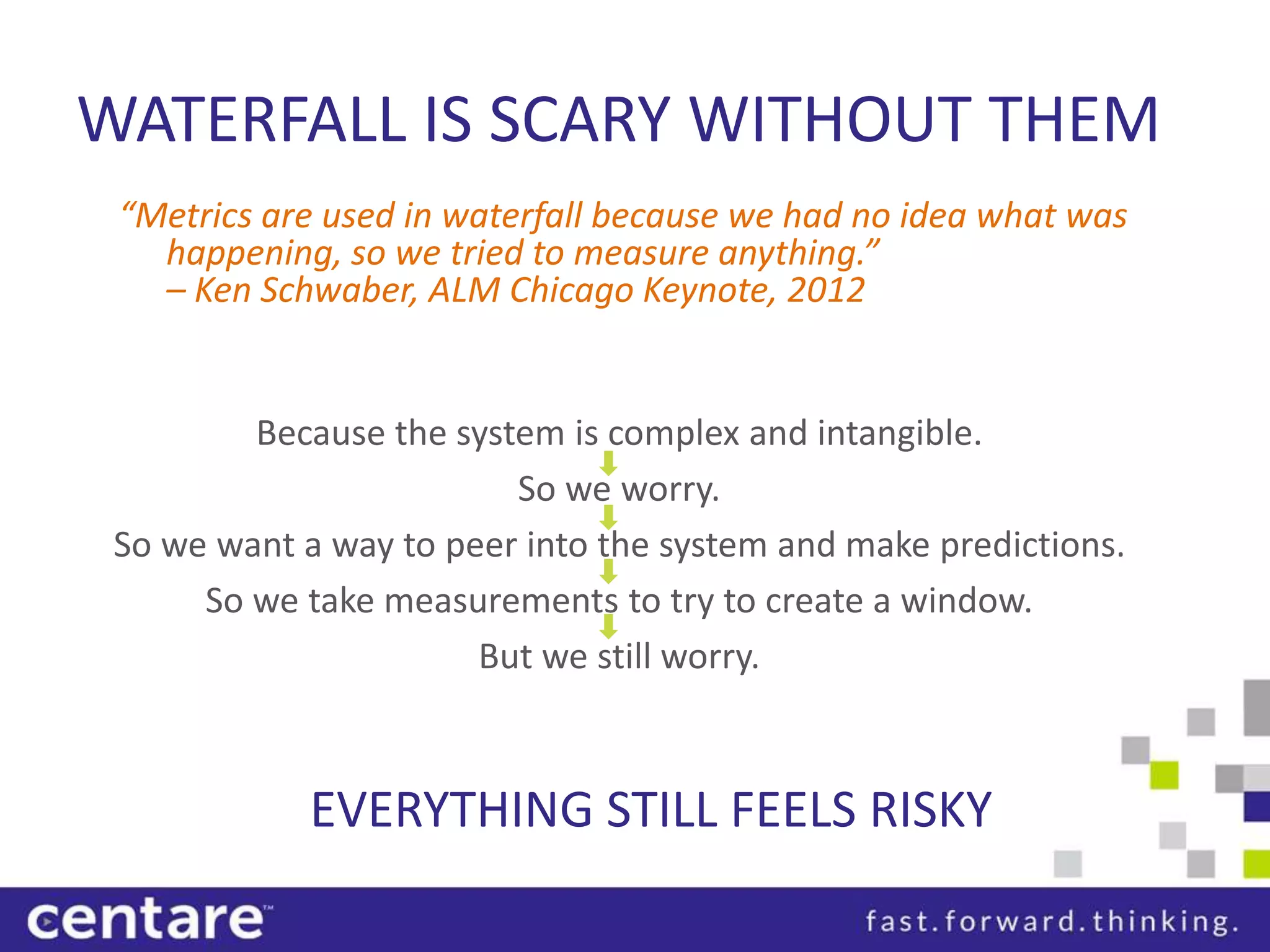 WATERFALL IS SCARY WITHOUT THEM
 “Metrics are used in waterfall because we had no idea what was
   happening, so we tried to measure anything.”
   – Ken Schwaber, ALM Chicago Keynote, 2012


         Because the system is complex and intangible.
                         So we worry.
 So we want a way to peer into the system and make predictions.
      So we take measurements to try to create a window.
                       But we still worry.



             EVERYTHING STILL FEELS RISKY
 
