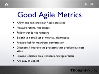 Affirm and reinforce lean / agile practices Measure results, not output Follow trends not numbers Belong to a small set of metrics / diagnostics Provide fuel for meaningful conversation Diagnose & improve the processes that produce business value Provide feedback on a frequent and regular basis Are easy to collect Good Agile Metrics 