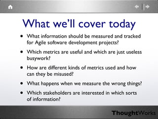 What information should be measured and tracked for Agile software development projects? Which metrics are useful and which are just useless busywork? How are different kinds of metrics used and how can they be misused? What happens when we measure the wrong things? Which stakeholders are interested in which sorts of information? What we’ll cover today 