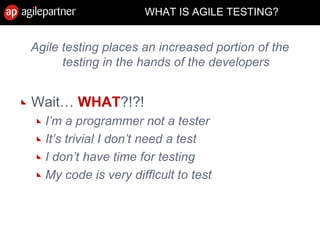 Agile testing places an increased portion of the
testing in the hands of the developers
Wait… WHAT?!?!
I’m a programmer not a tester
It’s trivial I don’t need a test
I don’t have time for testing
My code is very difficult to test
WHAT IS AGILE TESTING?
 