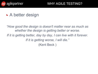 WHY AGILE TESTING?
A better design
“How good the design is doesn't matter near as much as
whether the design is getting better or worse.
If it is getting better, day by day, I can live with it forever.
If it is getting worse, I will die.”
(Kent Beck )
 