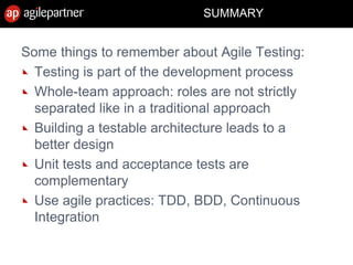 SUMMARY
Some things to remember about Agile Testing:
Testing is part of the development process
Whole-team approach: roles are not strictly
separated like in a traditional approach
Building a testable architecture leads to a
better design
Unit tests and acceptance tests are
complementary
Use agile practices: TDD, BDD, Continuous
Integration
 