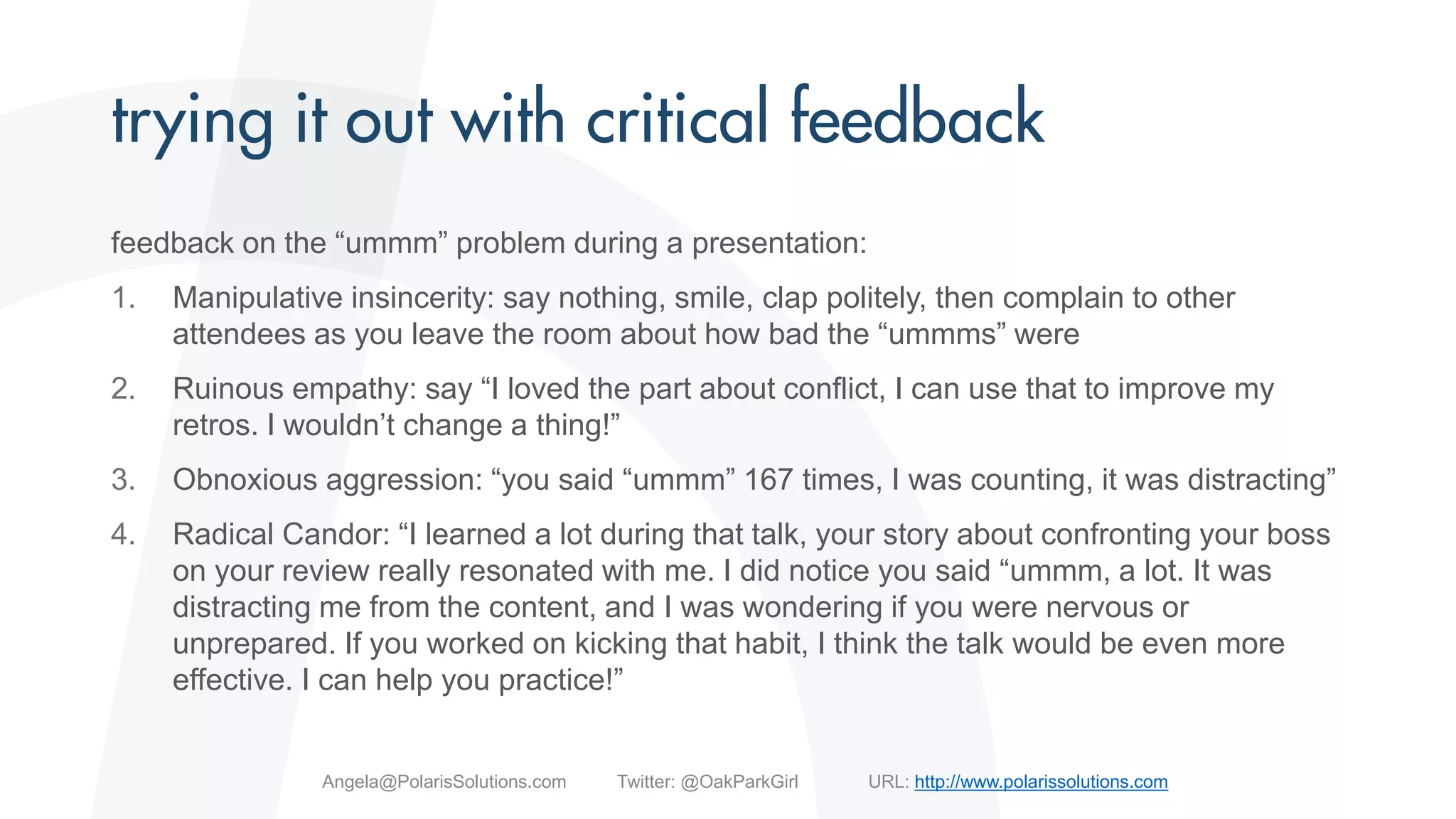 feedback on the “ummm” problem during a presentation:
1. Manipulative insincerity: say nothing, smile, clap politely, then complain to other
attendees as you leave the room about how bad the “ummms” were
2. Ruinous empathy: say “I loved the part about conflict, I can use that to improve my
retros. I wouldn’t change a thing!”
3. Obnoxious aggression: “you said “ummm” 167 times, I was counting, it was distracting”
4. Radical Candor: “I learned a lot during that talk, your story about confronting your boss
on your review really resonated with me. I did notice you said “ummm, a lot. It was
distracting me from the content, and I was wondering if you were nervous or
unprepared. If you worked on kicking that habit, I think the talk would be even more
effective. I can help you practice!”
Angela@PolarisSolutions.com Twitter: @OakParkGirl URL: http://www.polarissolutions.com
 