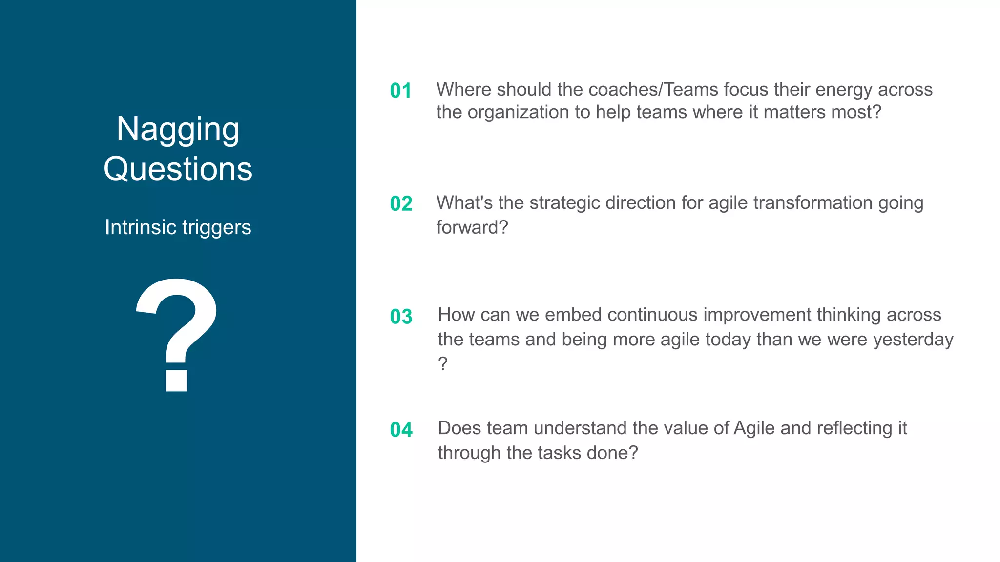 ?
Nagging
Questions
Intrinsic triggers
01
02
03
04
Where should the coaches/Teams focus their energy across
the organization to help teams where it matters most?
What's the strategic direction for agile transformation going
forward?
How can we embed continuous improvement thinking across
the teams and being more agile today than we were yesterday
?
Does team understand the value of Agile and reflecting it
through the tasks done?
 